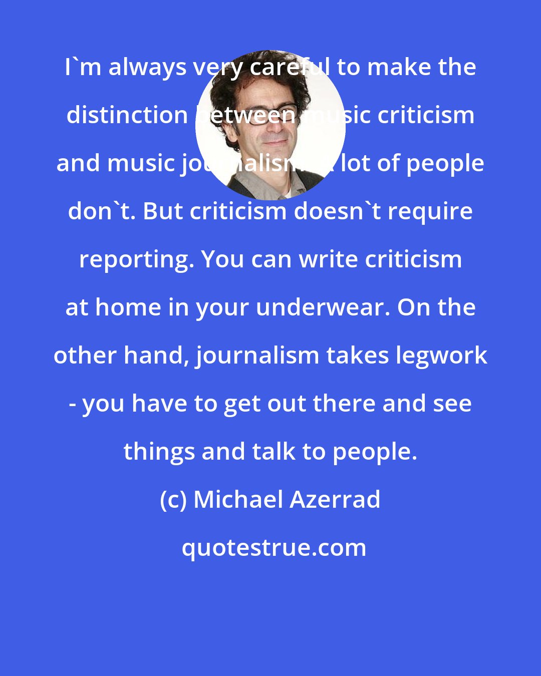 Michael Azerrad: I'm always very careful to make the distinction between music criticism and music journalism. A lot of people don't. But criticism doesn't require reporting. You can write criticism at home in your underwear. On the other hand, journalism takes legwork - you have to get out there and see things and talk to people.