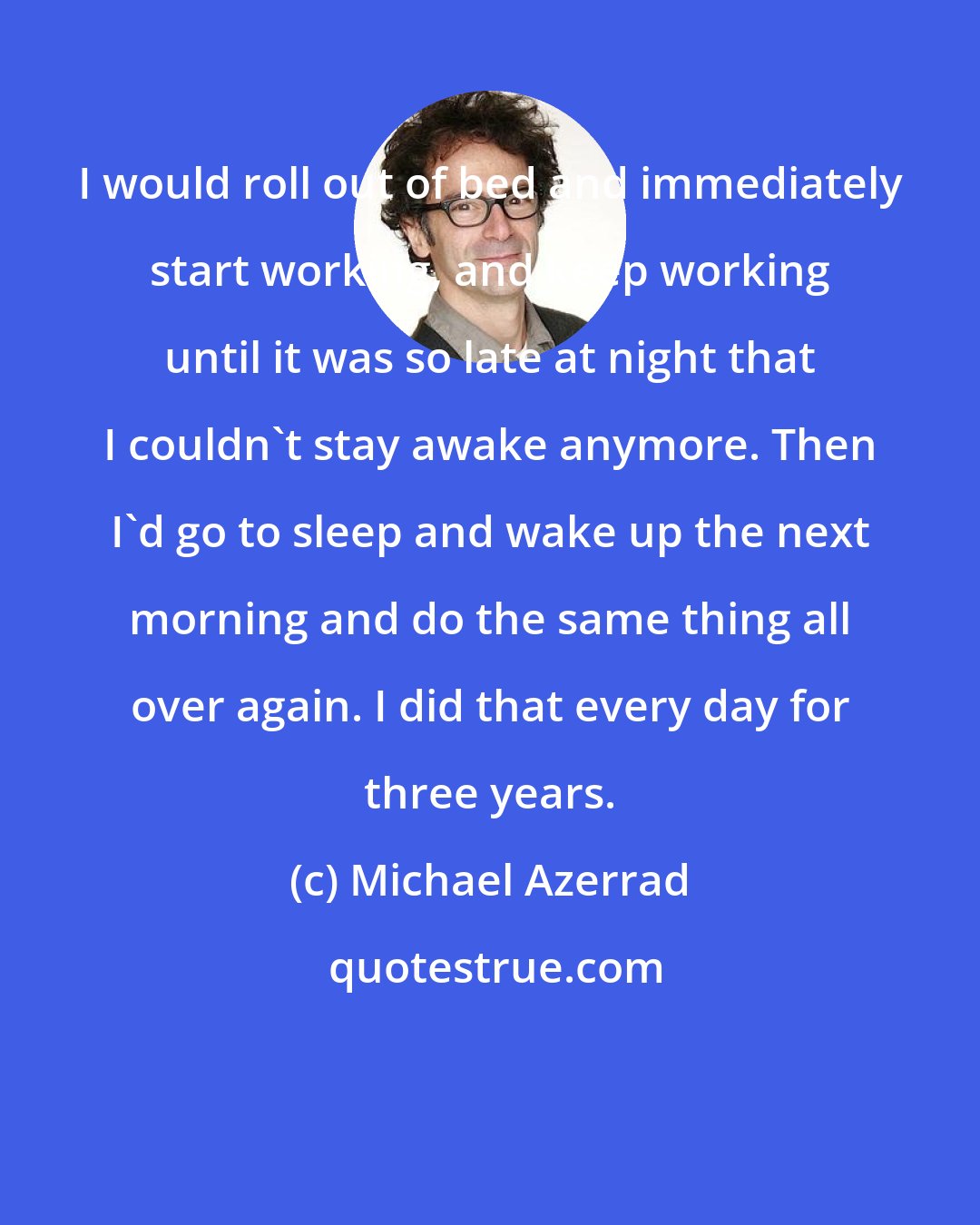 Michael Azerrad: I would roll out of bed and immediately start working, and keep working until it was so late at night that I couldn't stay awake anymore. Then I'd go to sleep and wake up the next morning and do the same thing all over again. I did that every day for three years.