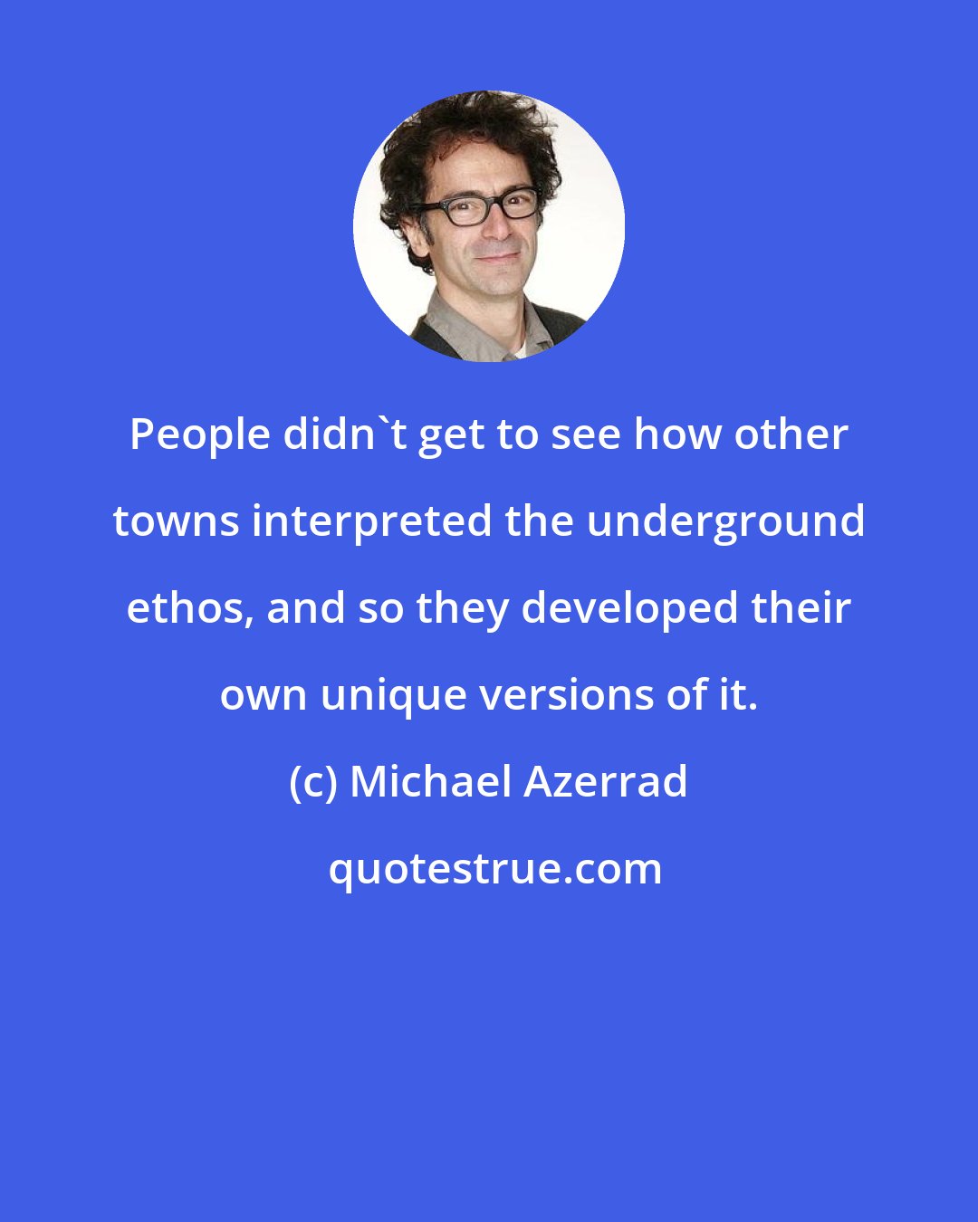 Michael Azerrad: People didn't get to see how other towns interpreted the underground ethos, and so they developed their own unique versions of it.