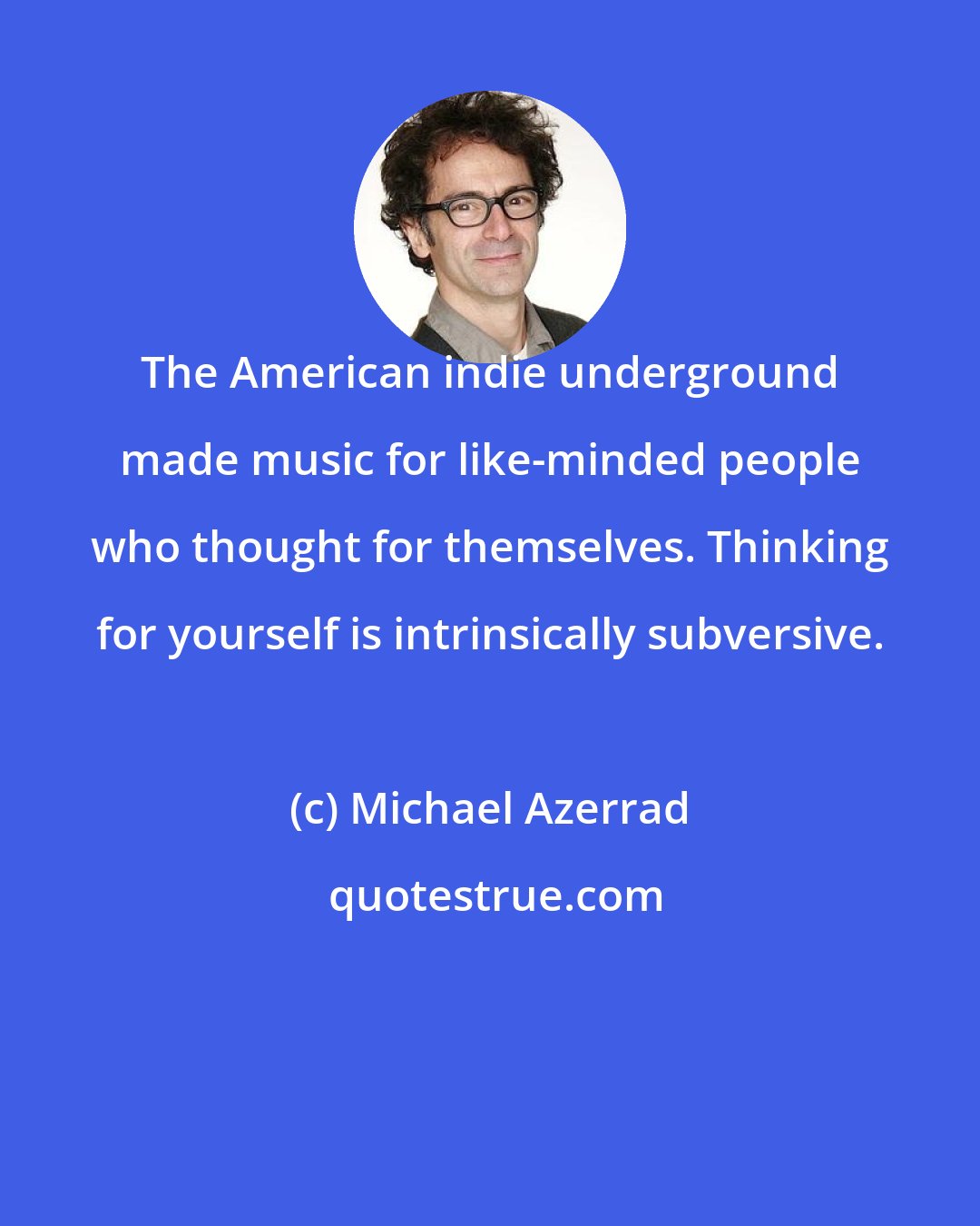 Michael Azerrad: The American indie underground made music for like-minded people who thought for themselves. Thinking for yourself is intrinsically subversive.