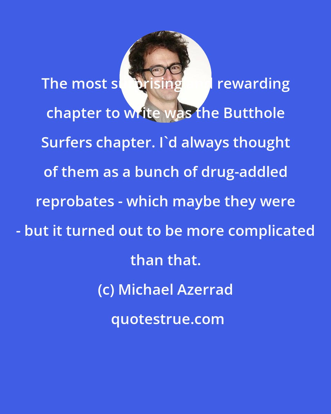 Michael Azerrad: The most surprising and rewarding chapter to write was the Butthole Surfers chapter. I'd always thought of them as a bunch of drug-addled reprobates - which maybe they were - but it turned out to be more complicated than that.