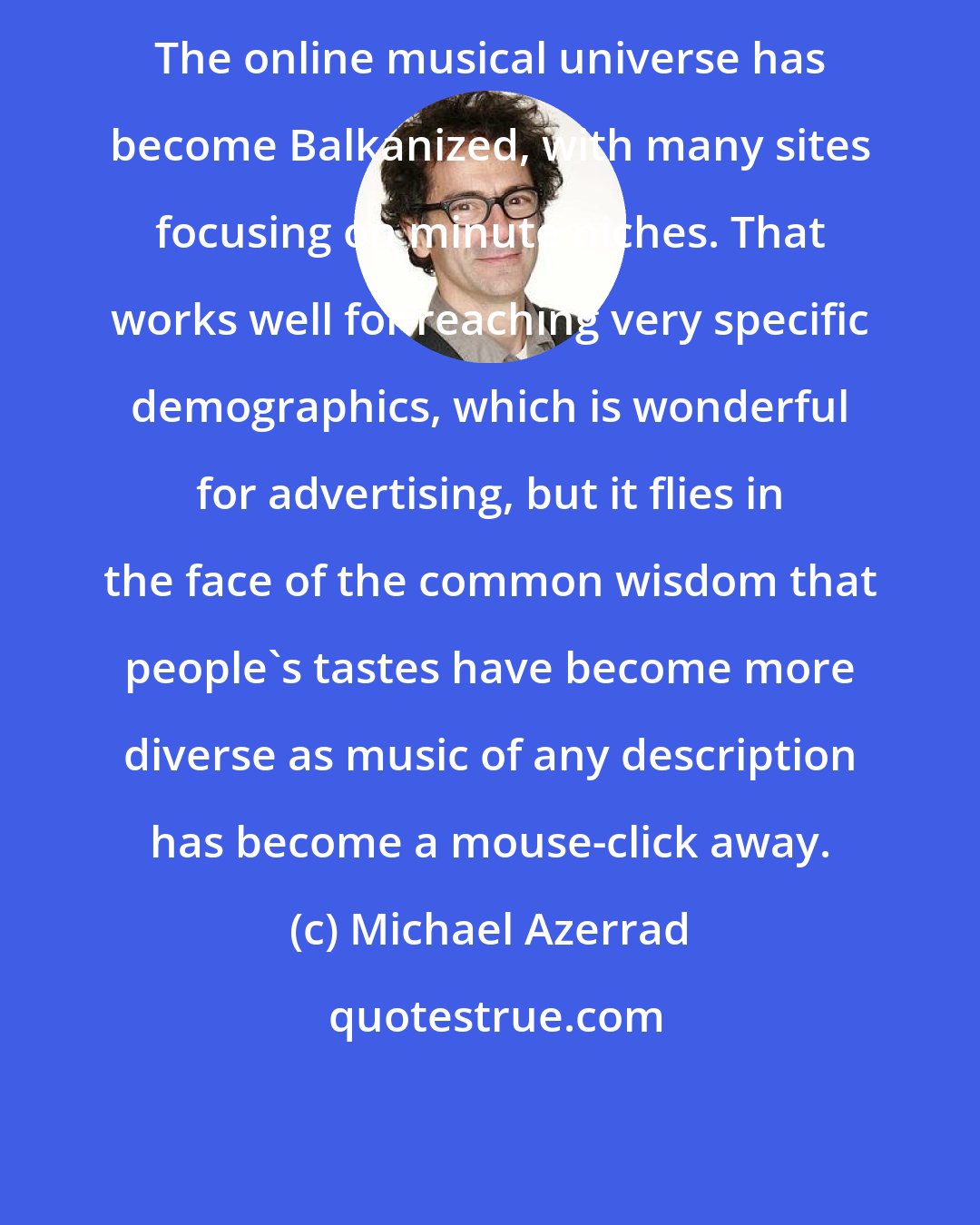 Michael Azerrad: The online musical universe has become Balkanized, with many sites focusing on minute niches. That works well for reaching very specific demographics, which is wonderful for advertising, but it flies in the face of the common wisdom that people's tastes have become more diverse as music of any description has become a mouse-click away.