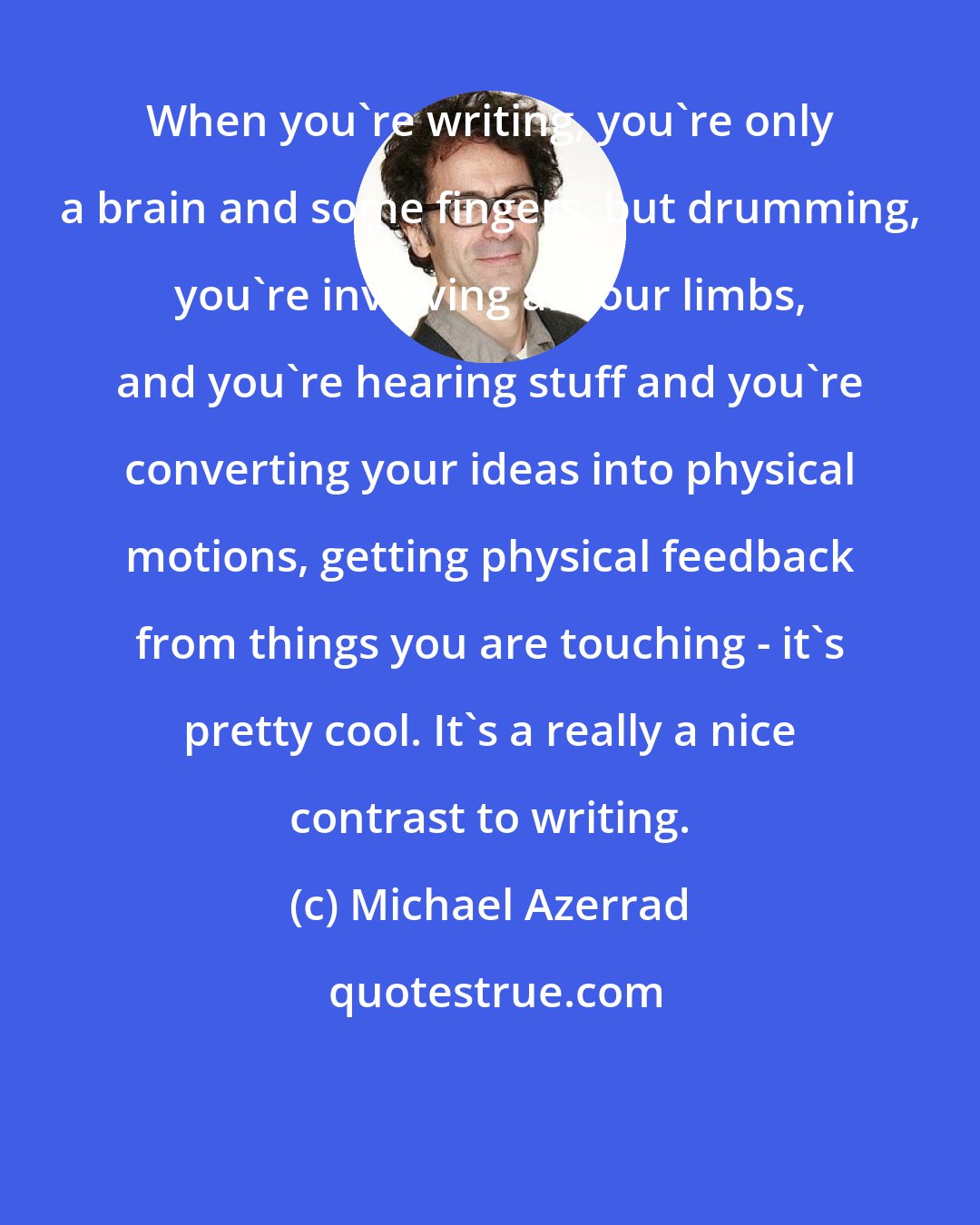 Michael Azerrad: When you're writing, you're only a brain and some fingers, but drumming, you're involving all four limbs, and you're hearing stuff and you're converting your ideas into physical motions, getting physical feedback from things you are touching - it's pretty cool. It's a really a nice contrast to writing.