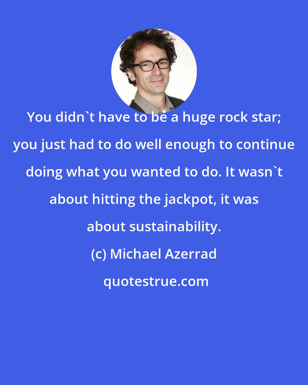 Michael Azerrad: You didn't have to be a huge rock star; you just had to do well enough to continue doing what you wanted to do. It wasn't about hitting the jackpot, it was about sustainability.