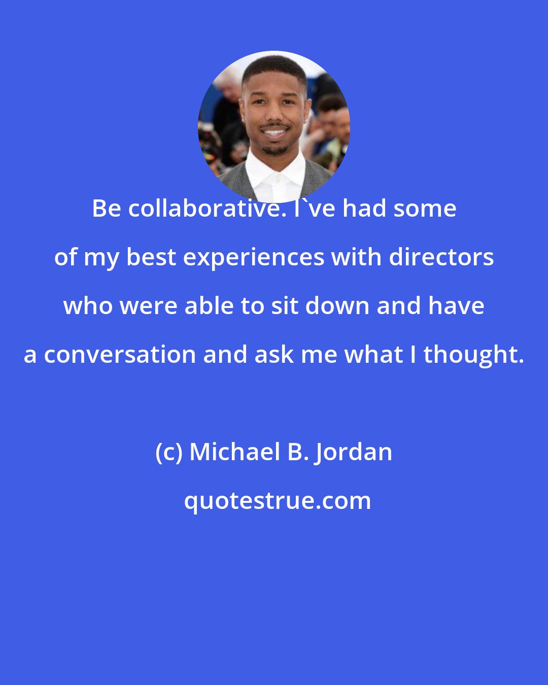 Michael B. Jordan: Be collaborative. I've had some of my best experiences with directors who were able to sit down and have a conversation and ask me what I thought.