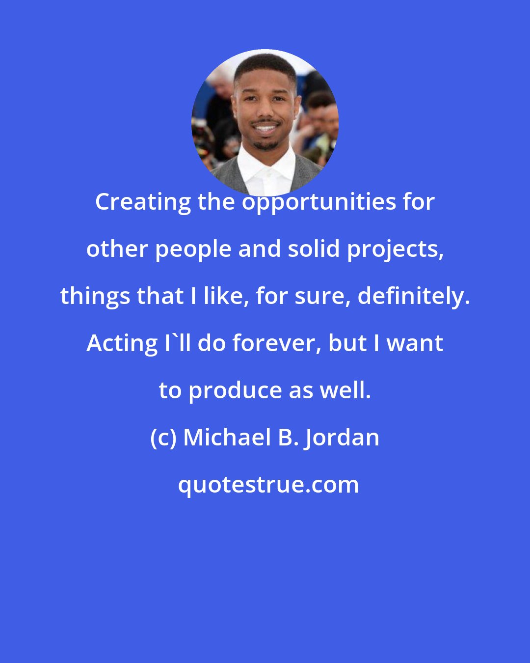 Michael B. Jordan: Creating the opportunities for other people and solid projects, things that I like, for sure, definitely. Acting I'll do forever, but I want to produce as well.