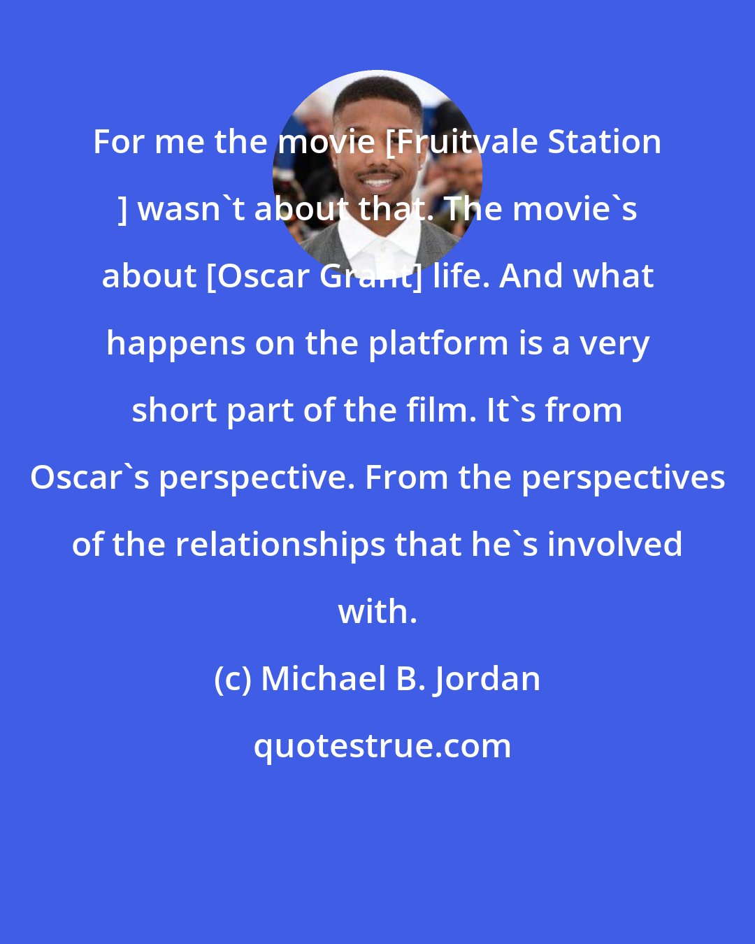 Michael B. Jordan: For me the movie [Fruitvale Station ] wasn't about that. The movie's about [Oscar Grant] life. And what happens on the platform is a very short part of the film. It's from Oscar's perspective. From the perspectives of the relationships that he's involved with.