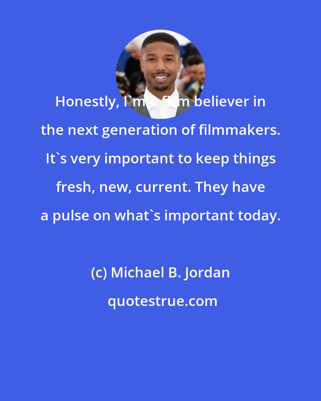 Michael B. Jordan: Honestly, I'm a firm believer in the next generation of filmmakers. It's very important to keep things fresh, new, current. They have a pulse on what's important today.