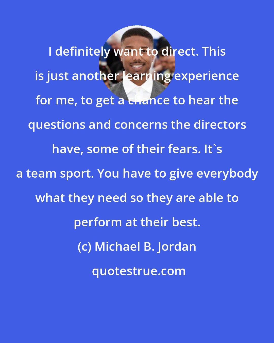 Michael B. Jordan: I definitely want to direct. This is just another learning experience for me, to get a chance to hear the questions and concerns the directors have, some of their fears. It's a team sport. You have to give everybody what they need so they are able to perform at their best.