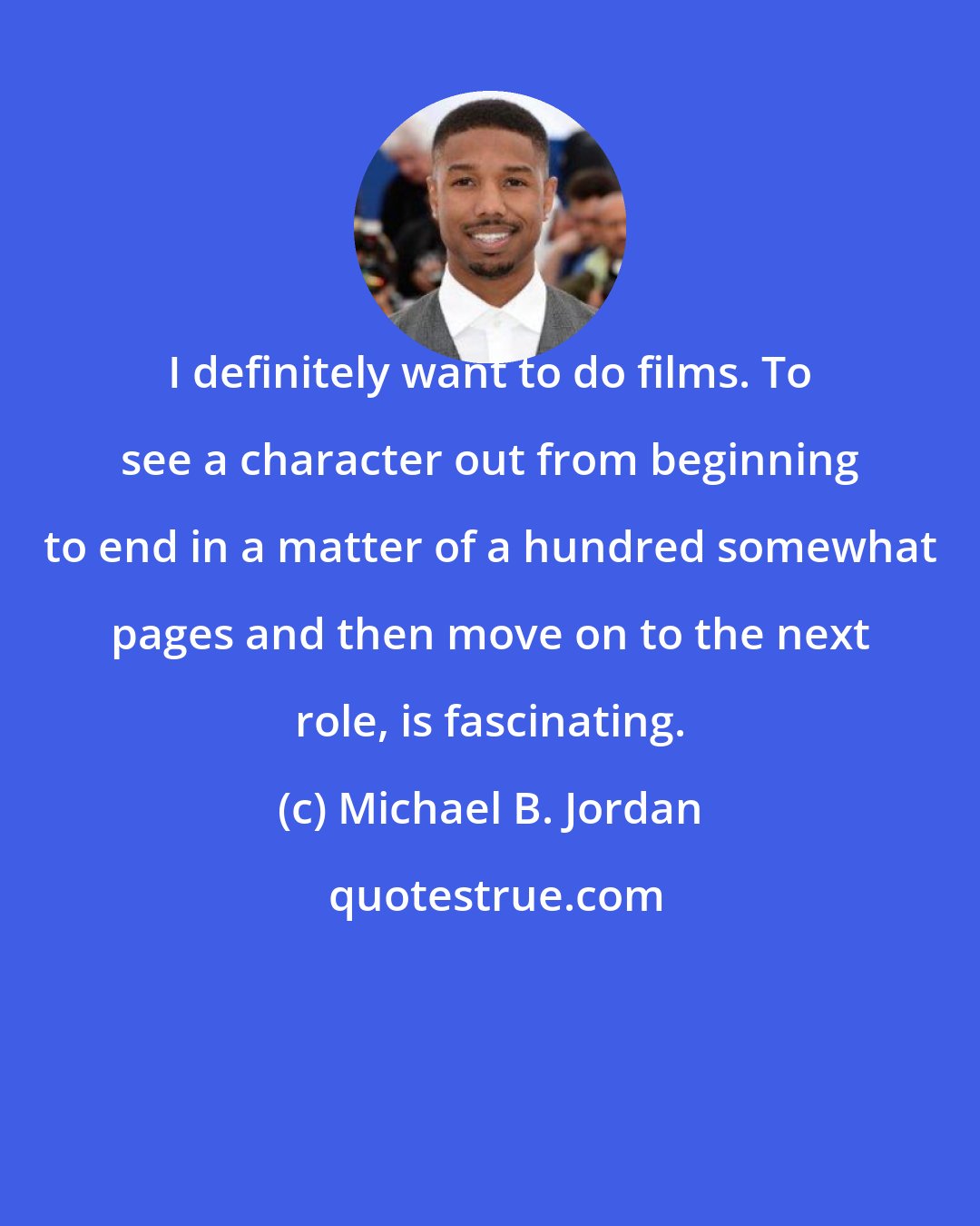 Michael B. Jordan: I definitely want to do films. To see a character out from beginning to end in a matter of a hundred somewhat pages and then move on to the next role, is fascinating.