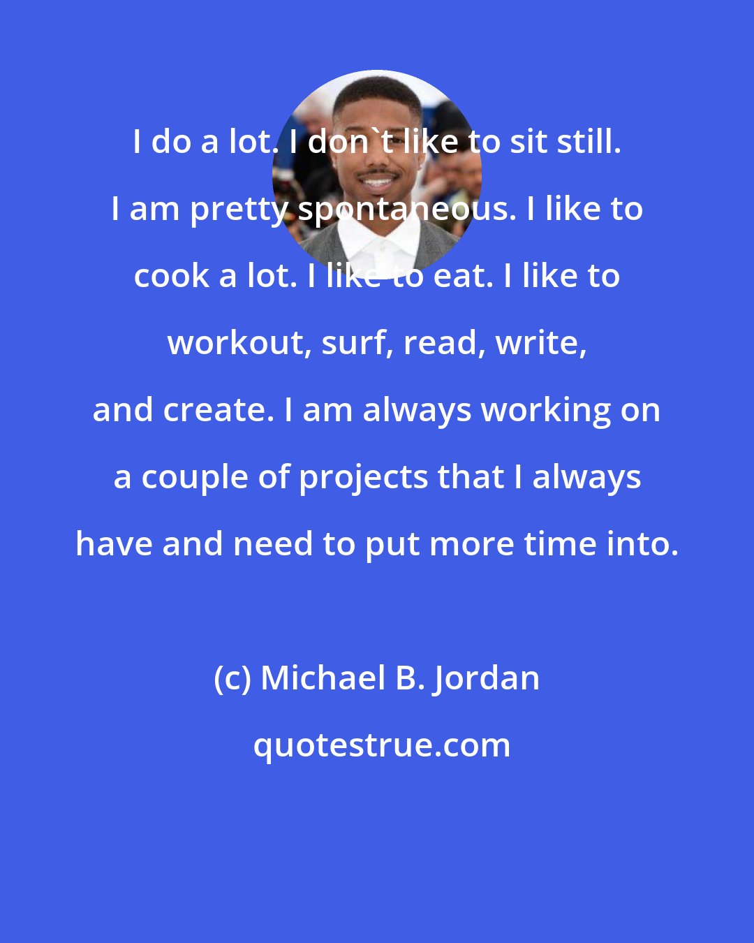 Michael B. Jordan: I do a lot. I don't like to sit still. I am pretty spontaneous. I like to cook a lot. I like to eat. I like to workout, surf, read, write, and create. I am always working on a couple of projects that I always have and need to put more time into.