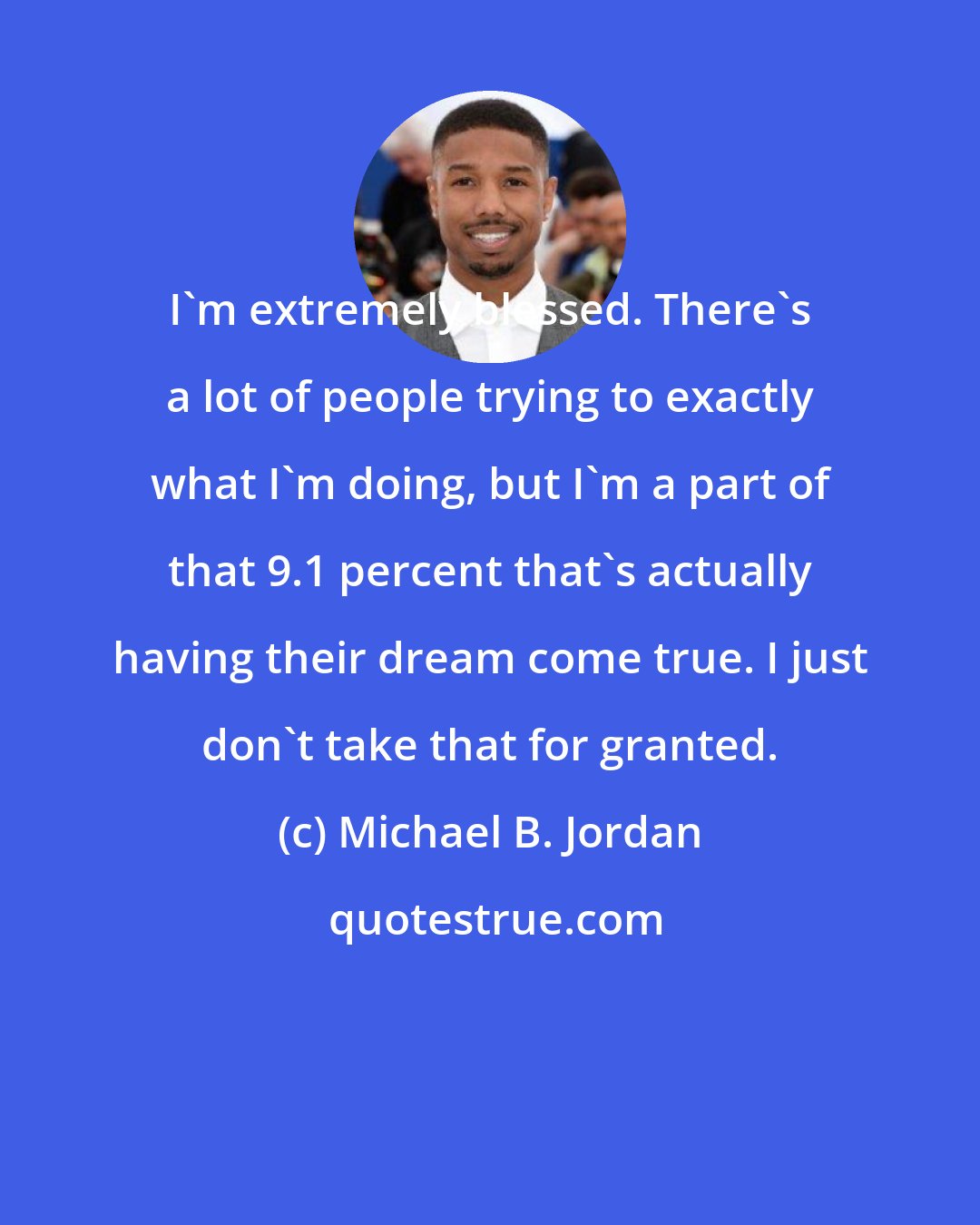 Michael B. Jordan: I'm extremely blessed. There's a lot of people trying to exactly what I'm doing, but I'm a part of that 9.1 percent that's actually having their dream come true. I just don't take that for granted.