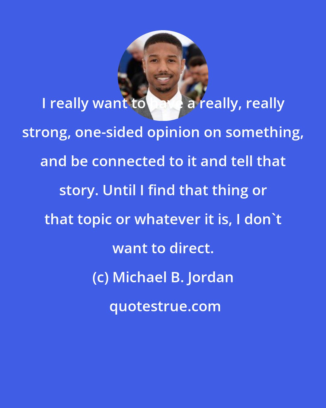 Michael B. Jordan: I really want to have a really, really strong, one-sided opinion on something, and be connected to it and tell that story. Until I find that thing or that topic or whatever it is, I don't want to direct.