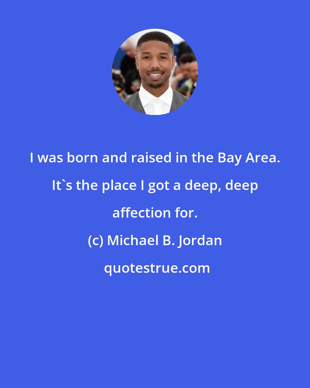 Michael B. Jordan: I was born and raised in the Bay Area. It's the place I got a deep, deep affection for.