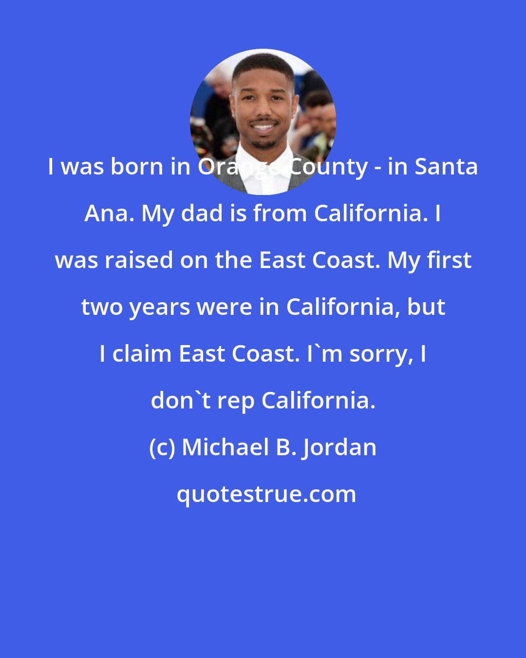 Michael B. Jordan: I was born in Orange County - in Santa Ana. My dad is from California. I was raised on the East Coast. My first two years were in California, but I claim East Coast. I'm sorry, I don't rep California.