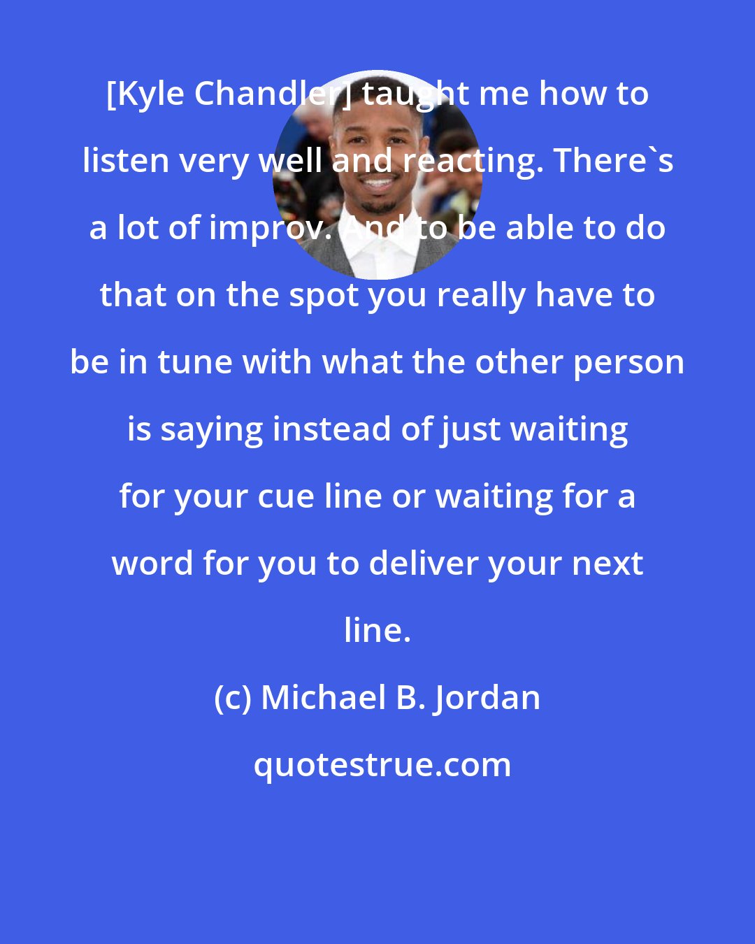 Michael B. Jordan: [Kyle Chandler] taught me how to listen very well and reacting. There's a lot of improv. And to be able to do that on the spot you really have to be in tune with what the other person is saying instead of just waiting for your cue line or waiting for a word for you to deliver your next line.