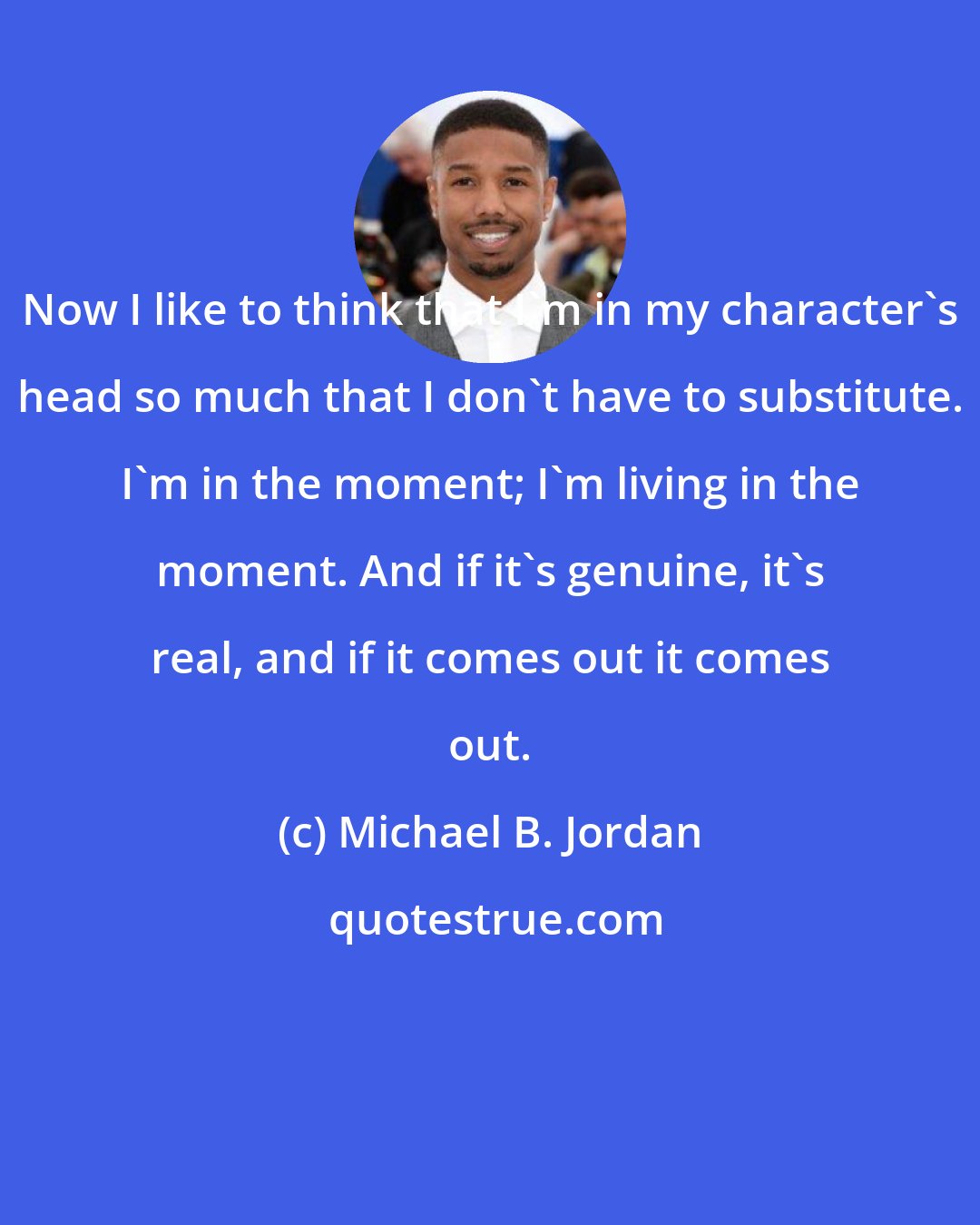 Michael B. Jordan: Now I like to think that I'm in my character's head so much that I don't have to substitute. I'm in the moment; I'm living in the moment. And if it's genuine, it's real, and if it comes out it comes out.