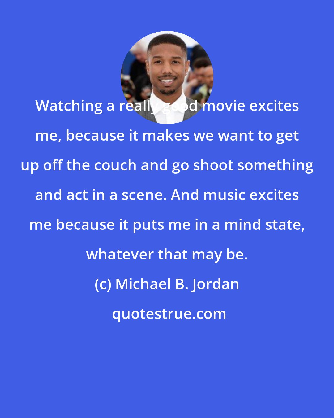 Michael B. Jordan: Watching a really good movie excites me, because it makes we want to get up off the couch and go shoot something and act in a scene. And music excites me because it puts me in a mind state, whatever that may be.