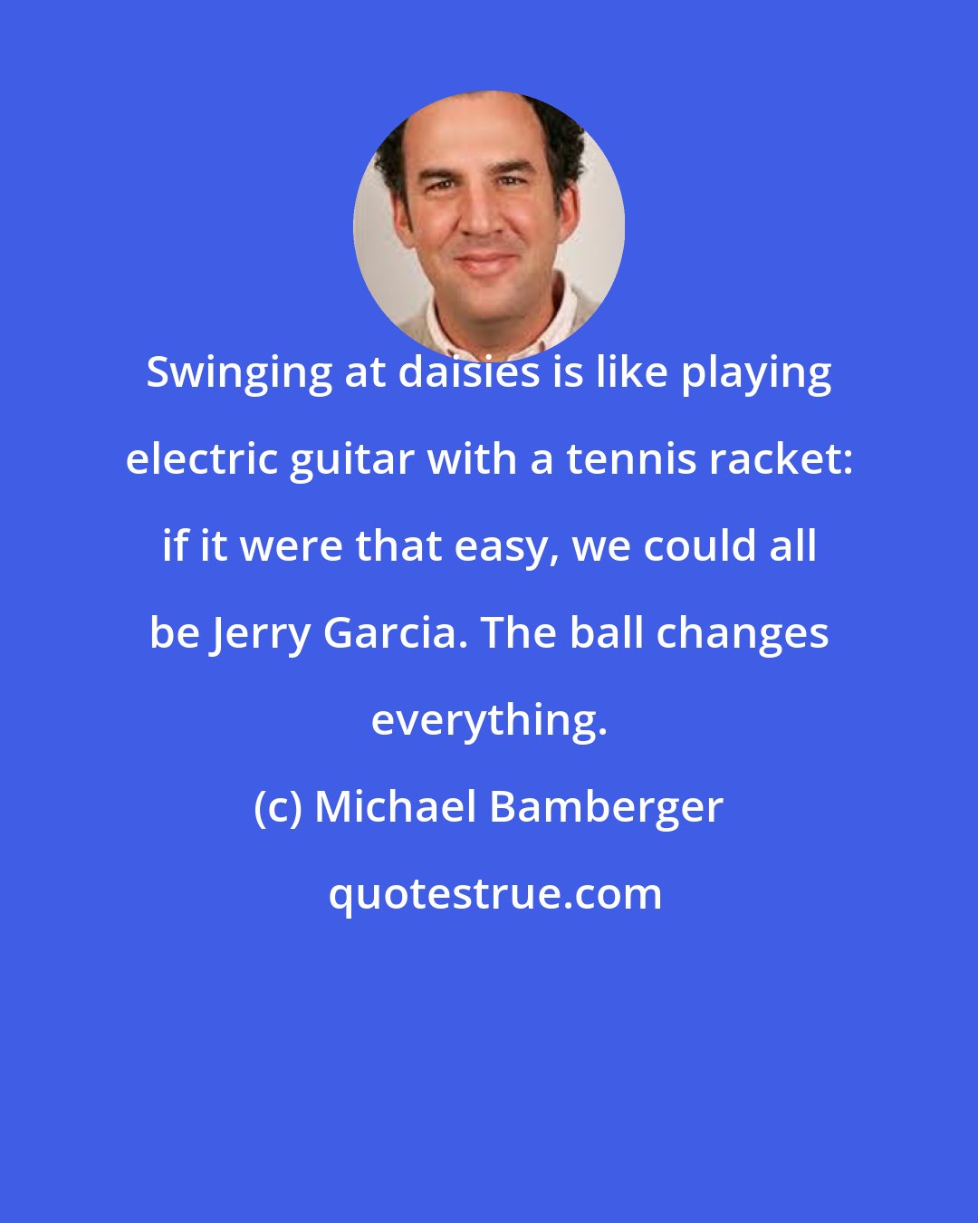 Michael Bamberger: Swinging at daisies is like playing electric guitar with a tennis racket: if it were that easy, we could all be Jerry Garcia. The ball changes everything.