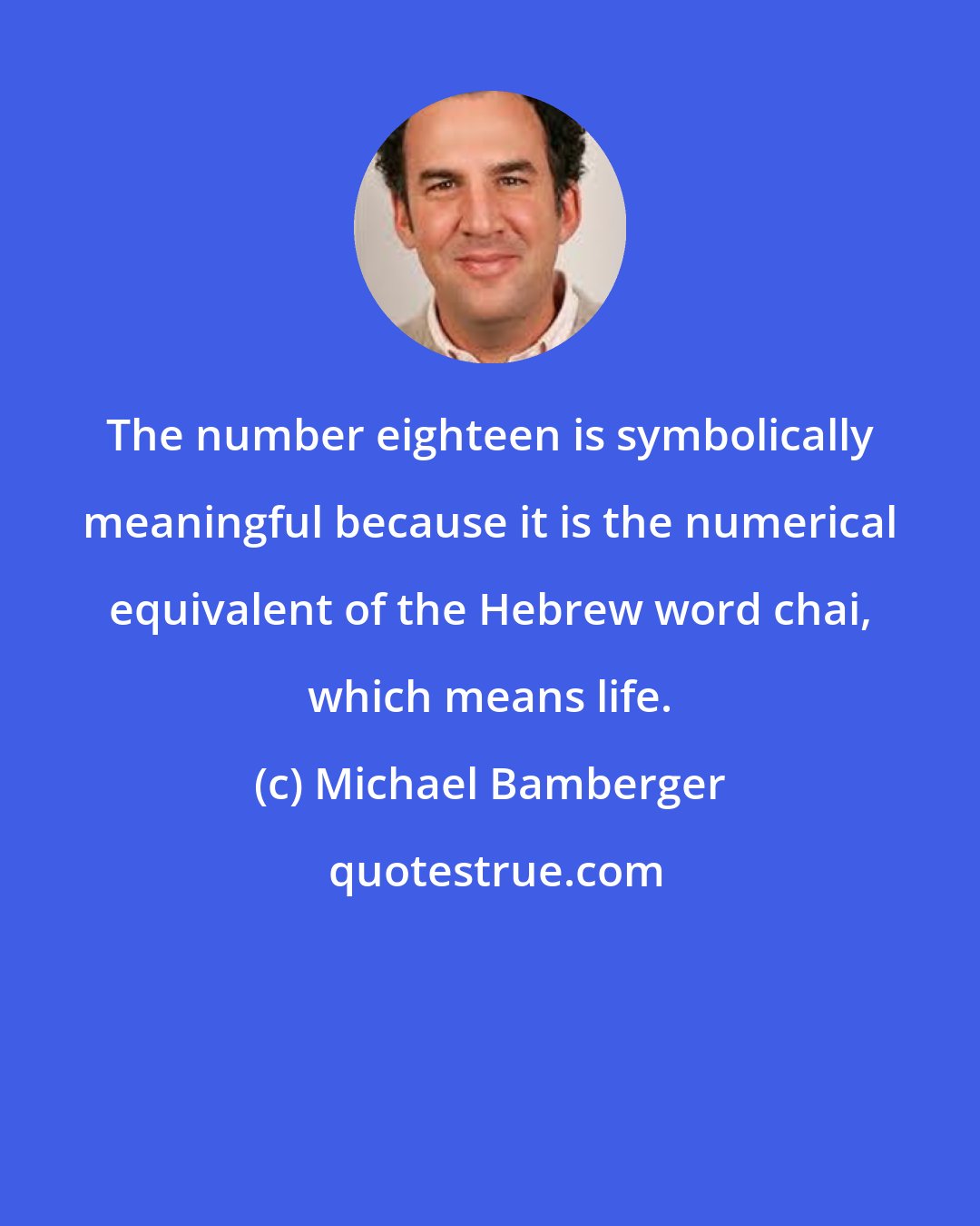 Michael Bamberger: The number eighteen is symbolically meaningful because it is the numerical equivalent of the Hebrew word chai, which means life.