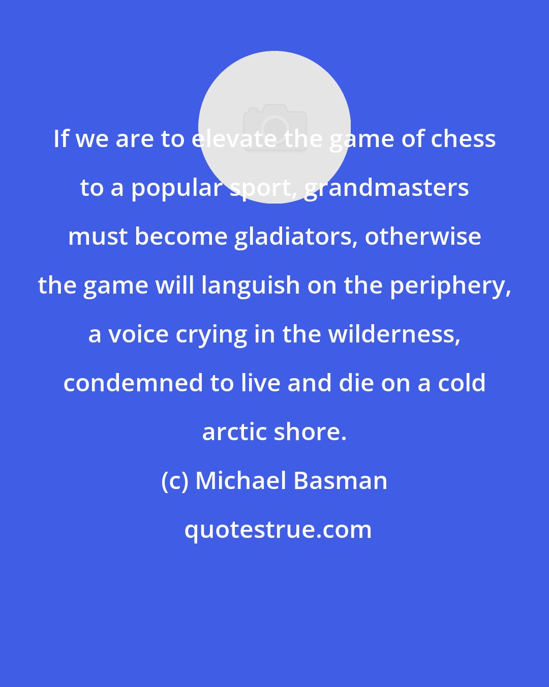 Michael Basman: If we are to elevate the game of chess to a popular sport, grandmasters must become gladiators, otherwise the game will languish on the periphery, a voice crying in the wilderness, condemned to live and die on a cold arctic shore.