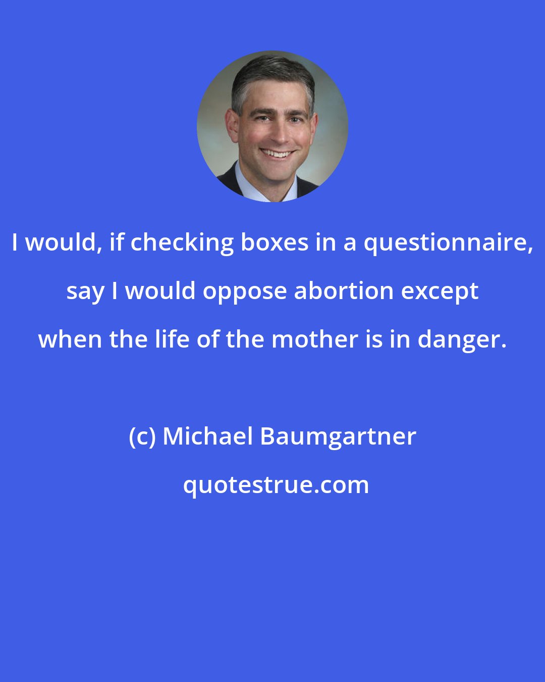 Michael Baumgartner: I would, if checking boxes in a questionnaire, say I would oppose abortion except when the life of the mother is in danger.