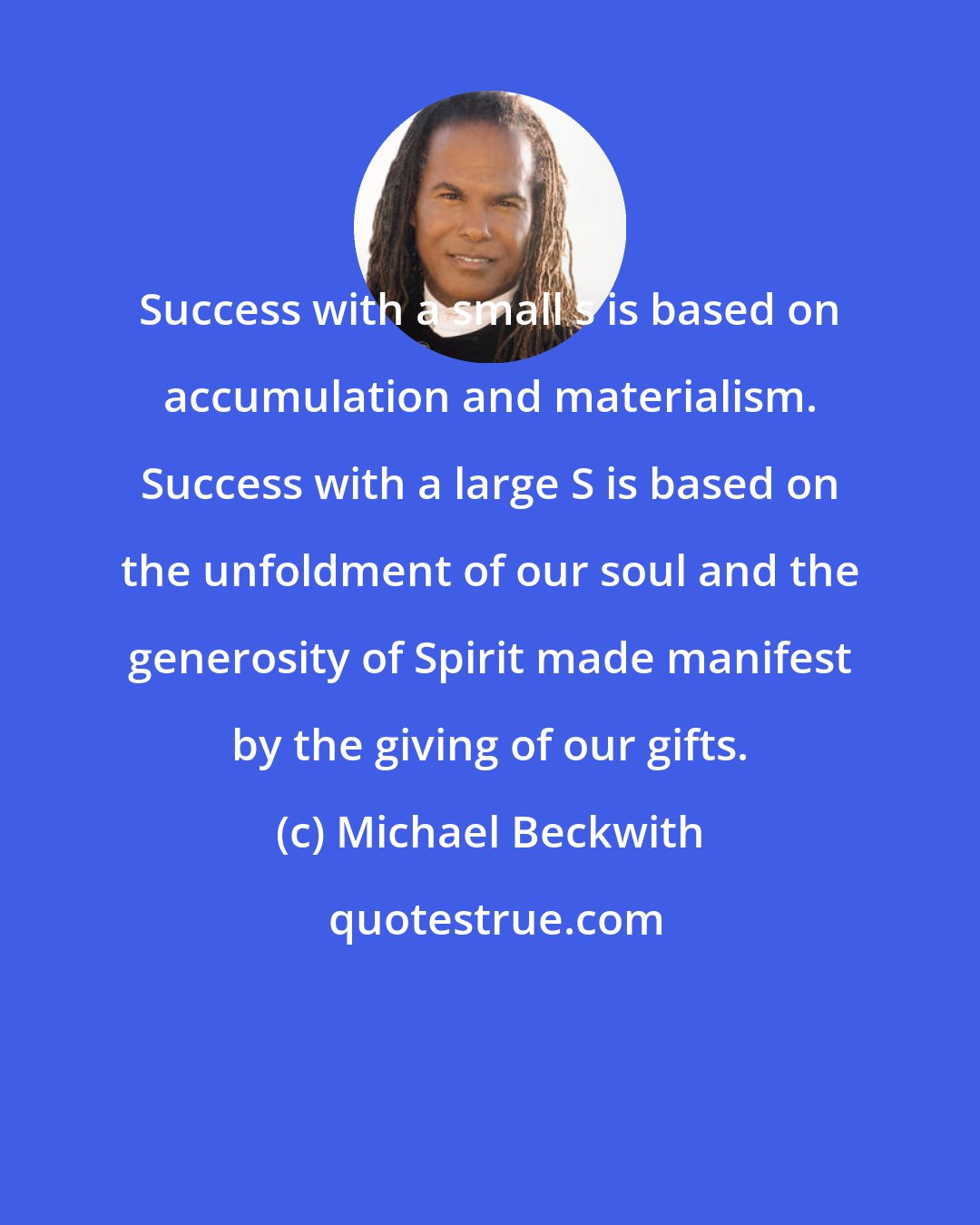Michael Beckwith: Success with a small s is based on accumulation and materialism. Success with a large S is based on the unfoldment of our soul and the generosity of Spirit made manifest by the giving of our gifts.