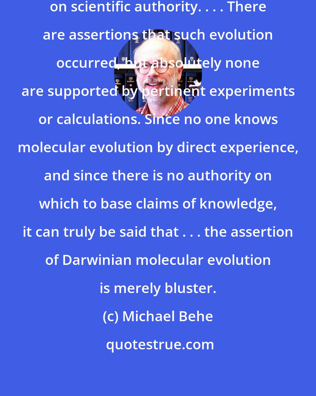 Michael Behe: Molecular evolution is not based on scientific authority. . . . There are assertions that such evolution occurred, but absolutely none are supported by pertinent experiments or calculations. Since no one knows molecular evolution by direct experience, and since there is no authority on which to base claims of knowledge, it can truly be said that . . . the assertion of Darwinian molecular evolution is merely bluster.