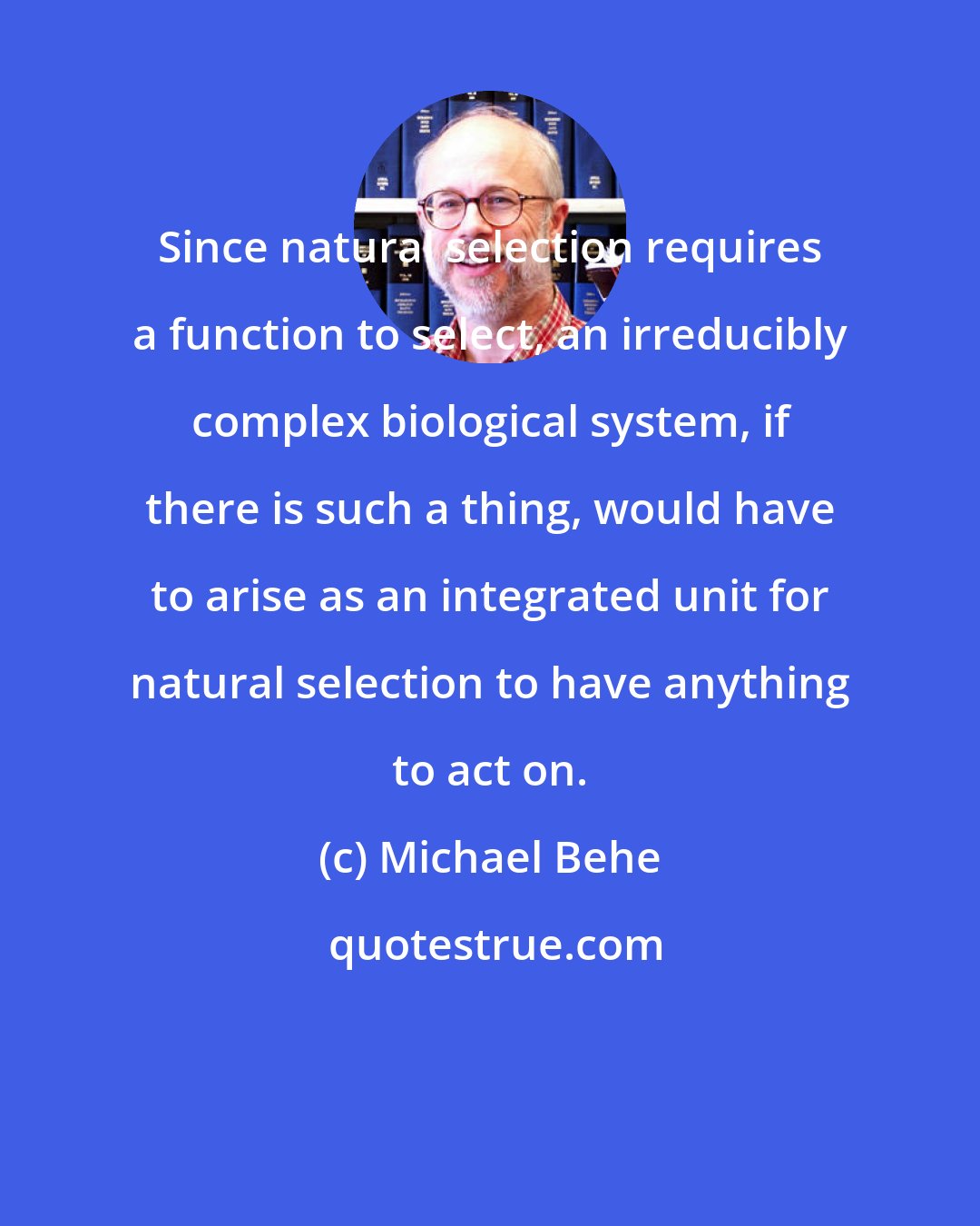 Michael Behe: Since natural selection requires a function to select, an irreducibly complex biological system, if there is such a thing, would have to arise as an integrated unit for natural selection to have anything to act on.