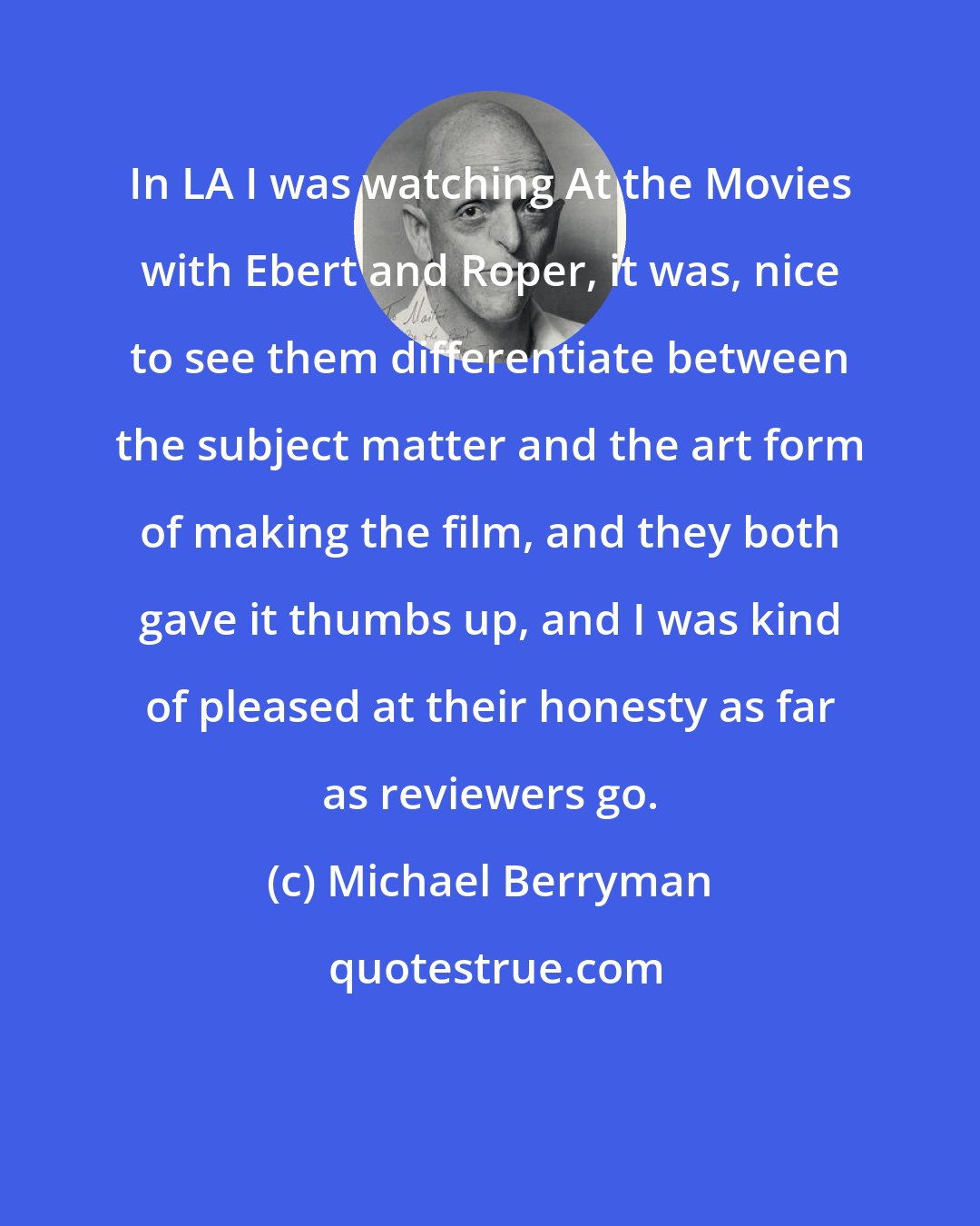 Michael Berryman: In LA I was watching At the Movies with Ebert and Roper, it was, nice to see them differentiate between the subject matter and the art form of making the film, and they both gave it thumbs up, and I was kind of pleased at their honesty as far as reviewers go.