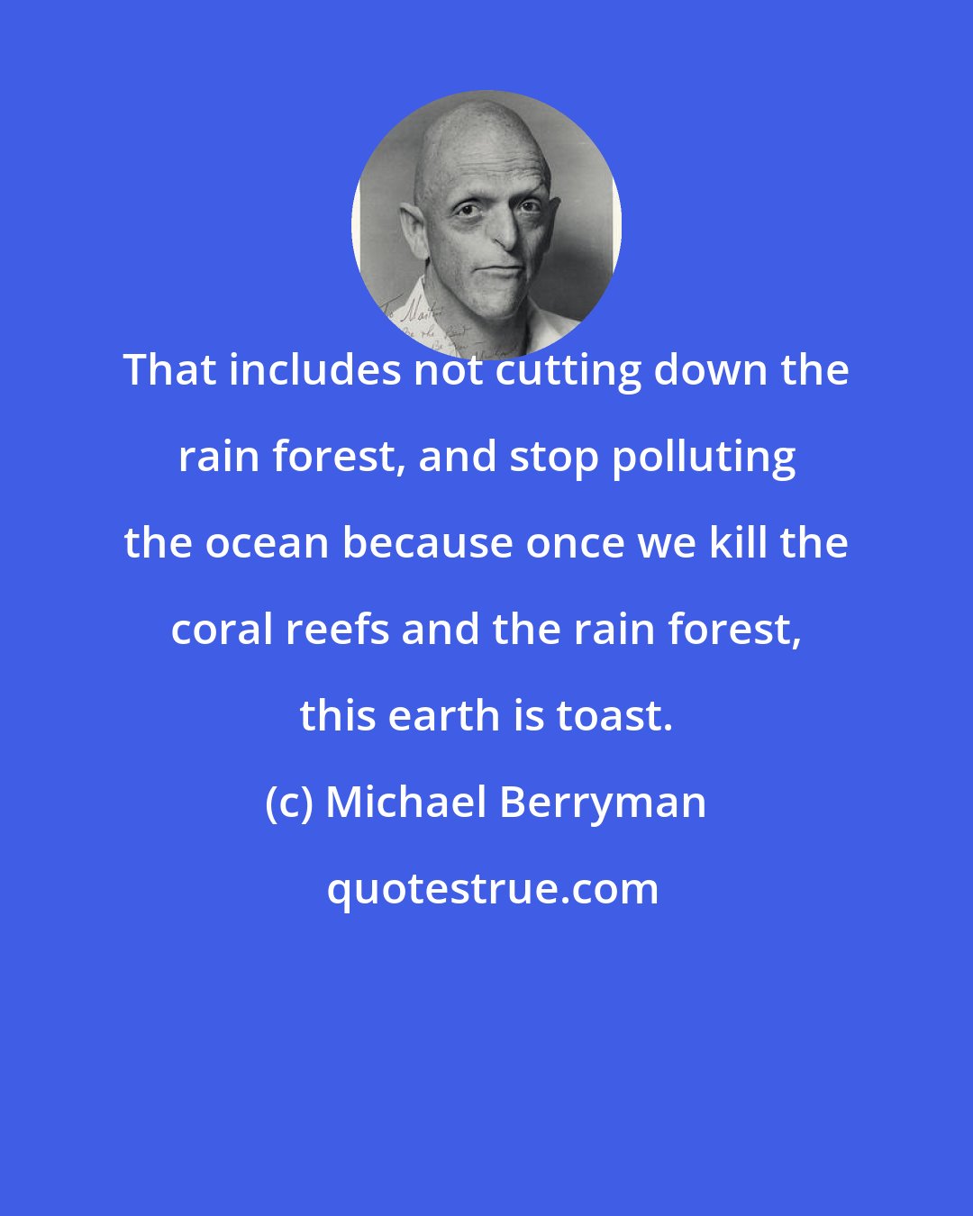 Michael Berryman: That includes not cutting down the rain forest, and stop polluting the ocean because once we kill the coral reefs and the rain forest, this earth is toast.