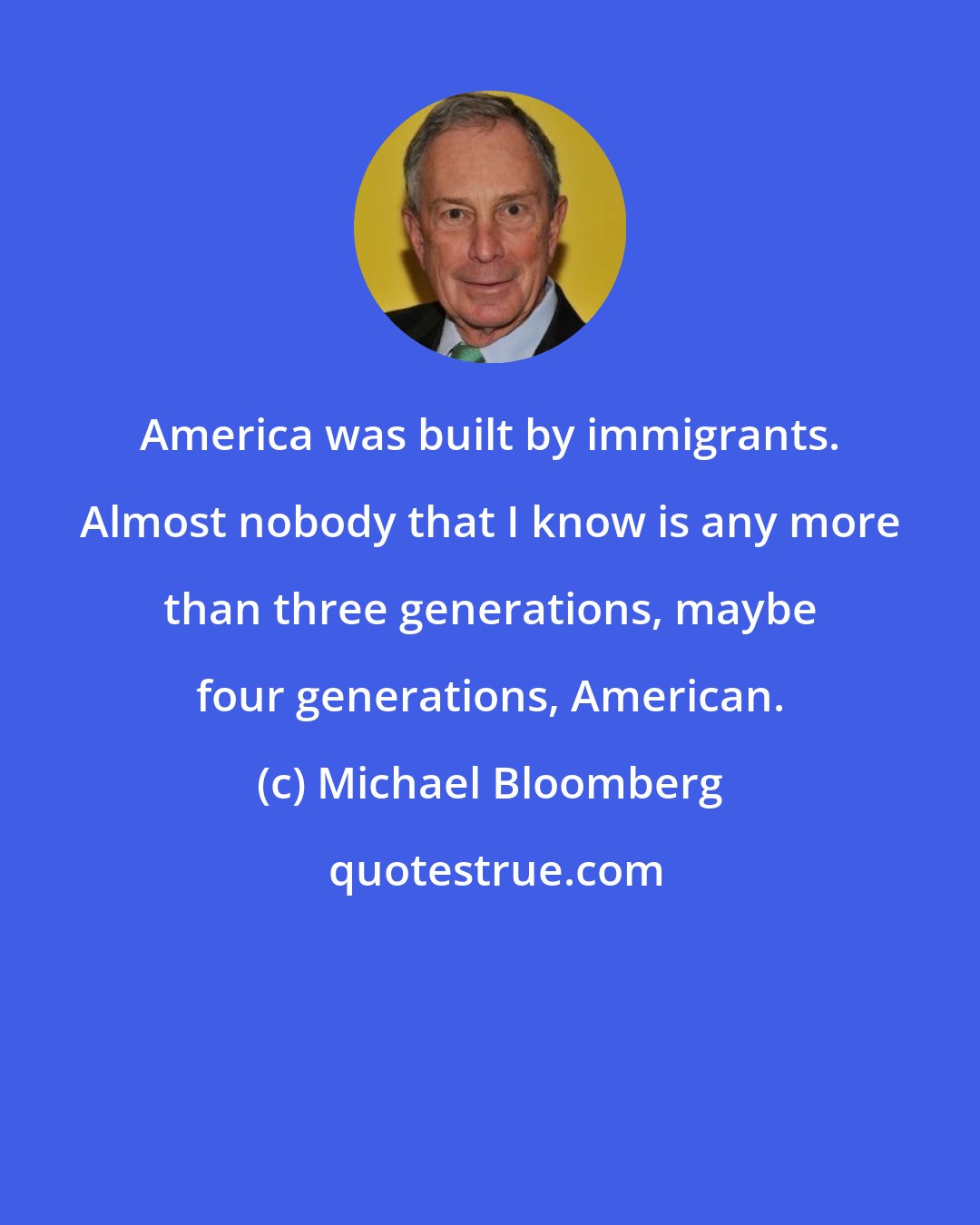 Michael Bloomberg: America was built by immigrants. Almost nobody that I know is any more than three generations, maybe four generations, American.