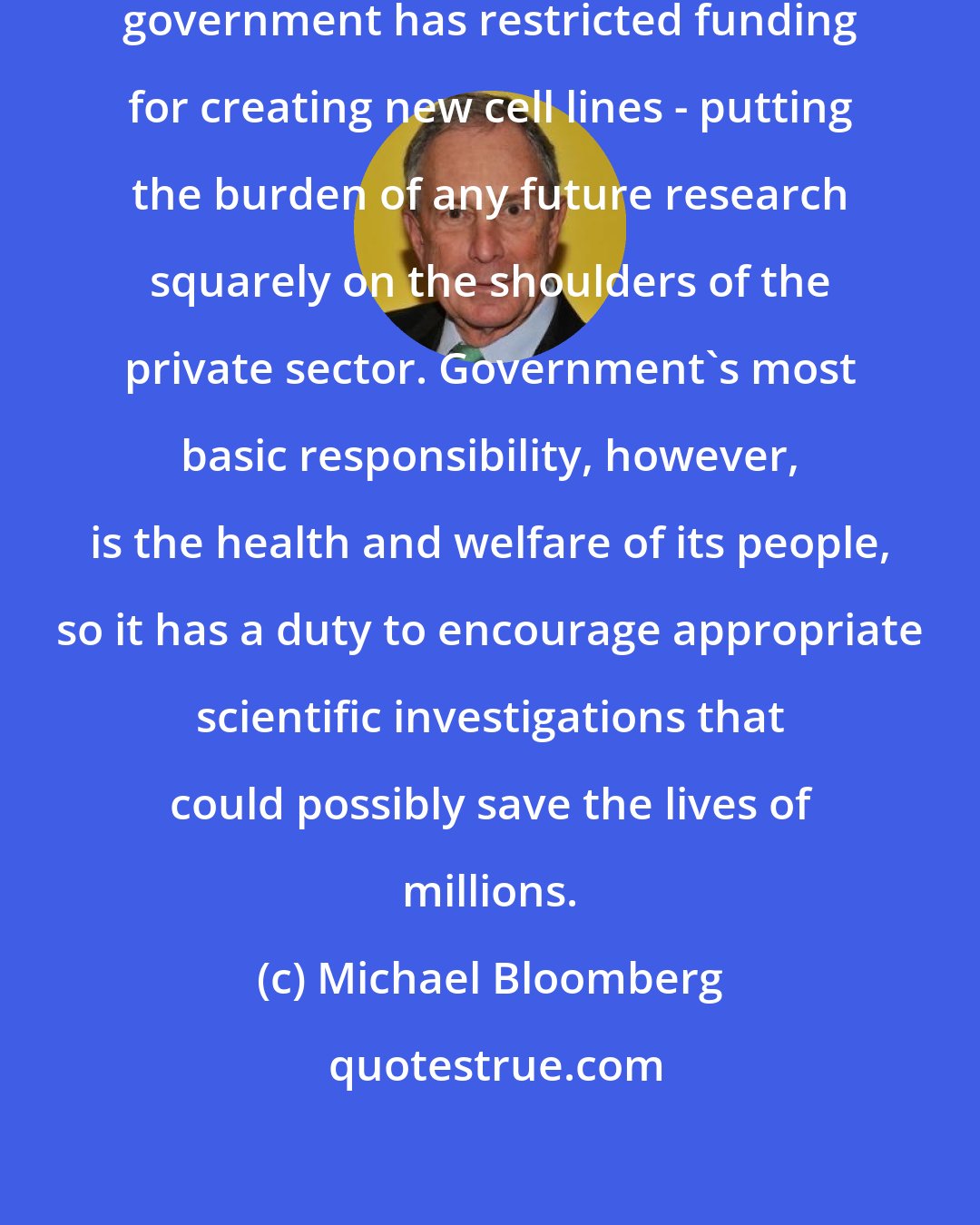 Michael Bloomberg: Despite its potential, the federal government has restricted funding for creating new cell lines - putting the burden of any future research squarely on the shoulders of the private sector. Government's most basic responsibility, however, is the health and welfare of its people, so it has a duty to encourage appropriate scientific investigations that could possibly save the lives of millions.