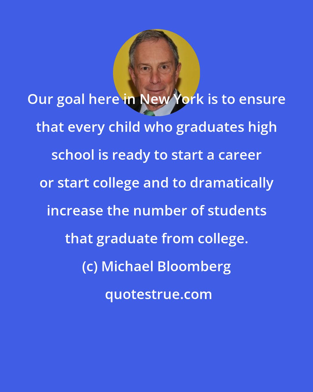 Michael Bloomberg: Our goal here in New York is to ensure that every child who graduates high school is ready to start a career or start college and to dramatically increase the number of students that graduate from college.