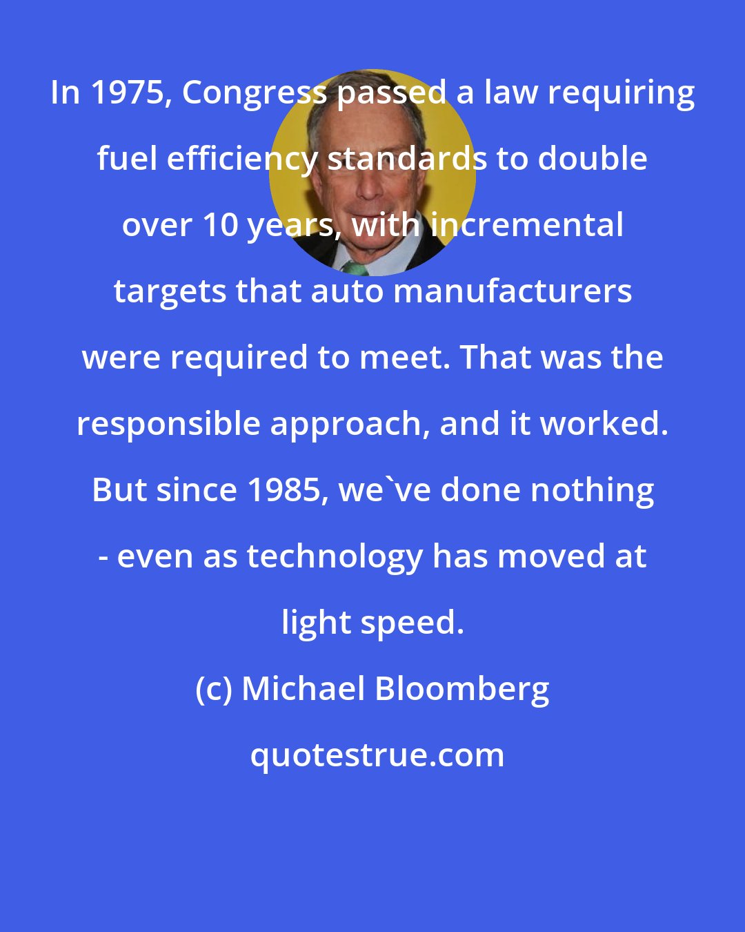 Michael Bloomberg: In 1975, Congress passed a law requiring fuel efficiency standards to double over 10 years, with incremental targets that auto manufacturers were required to meet. That was the responsible approach, and it worked. But since 1985, we've done nothing - even as technology has moved at light speed.