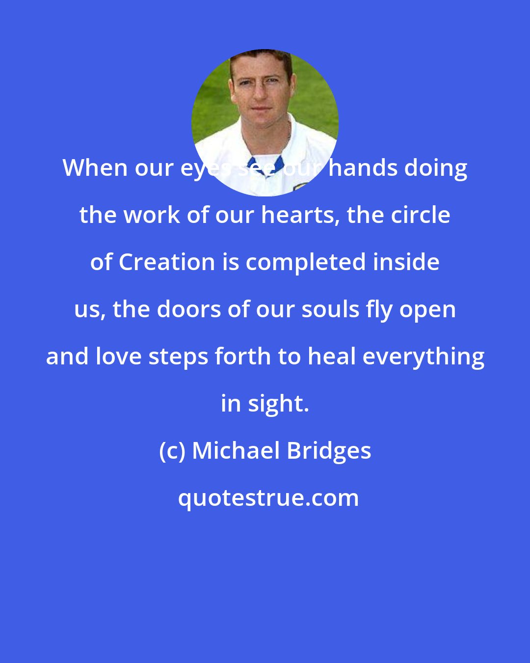 Michael Bridges: When our eyes see our hands doing the work of our hearts, the circle of Creation is completed inside us, the doors of our souls fly open and love steps forth to heal everything in sight.