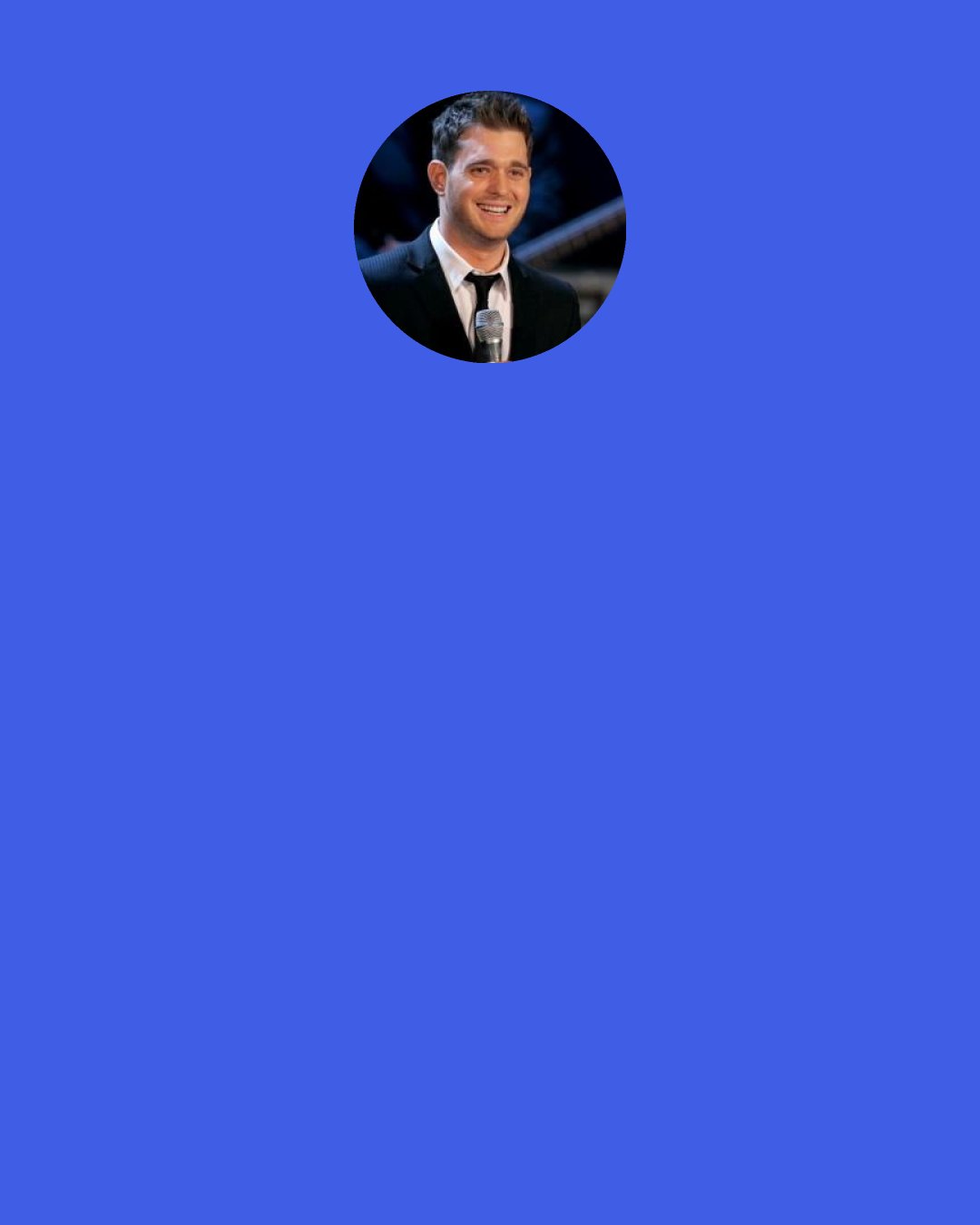 Michael Buble: I was so lucky. I had a dad and a mom that loved me and my sisters so much. My Uncle Mike and Uncle Frank were married. They must be together for fortysomething years now. Long story short, there was never any stigma attached to that. At the youngest age, I remember my dad saying, "Sometimes men love men and women love women. It's nature.