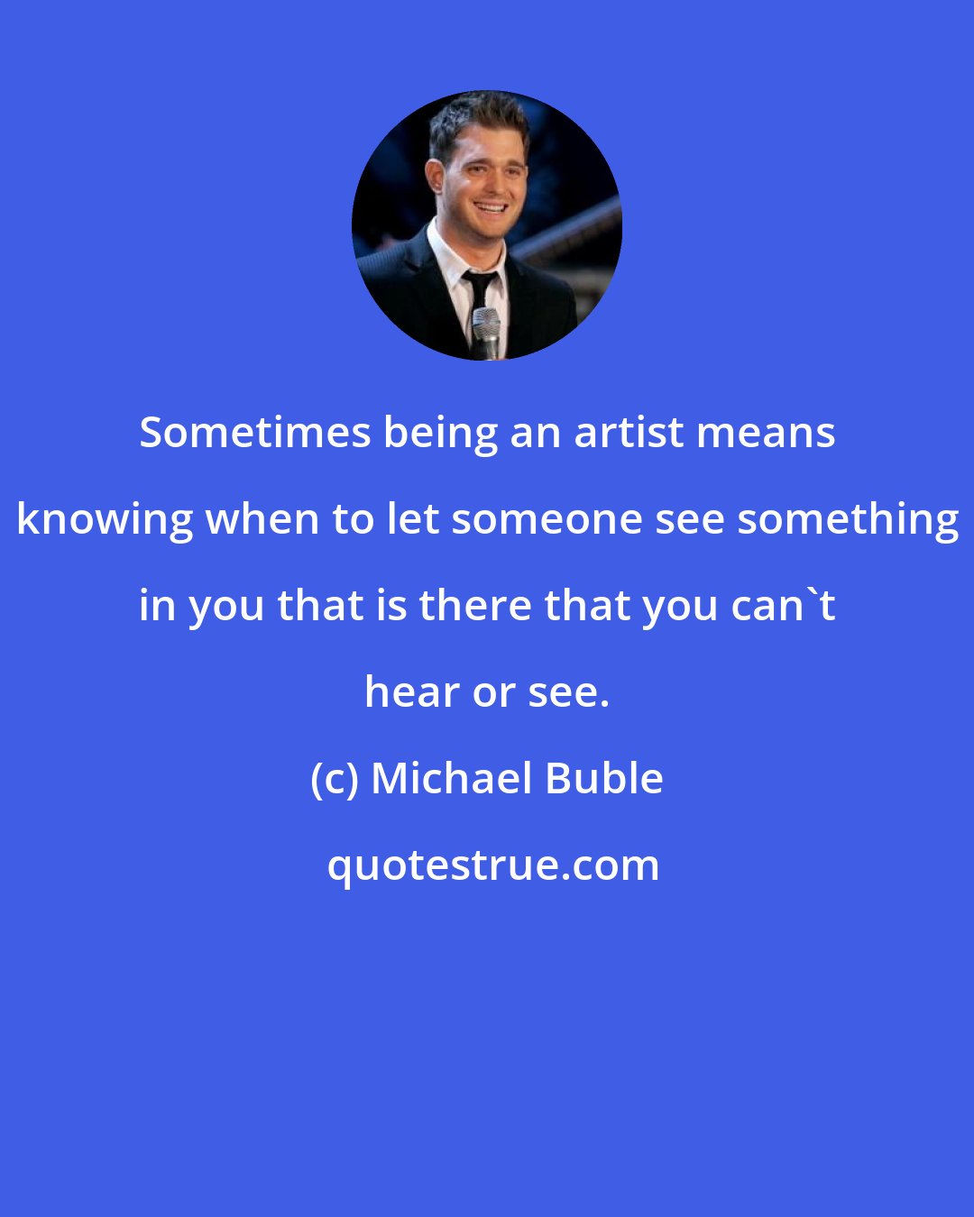 Michael Buble: Sometimes being an artist means knowing when to let someone see something in you that is there that you can't hear or see.