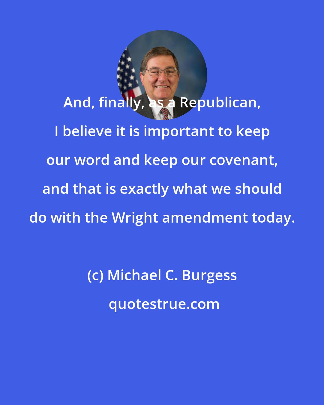 Michael C. Burgess: And, finally, as a Republican, I believe it is important to keep our word and keep our covenant, and that is exactly what we should do with the Wright amendment today.