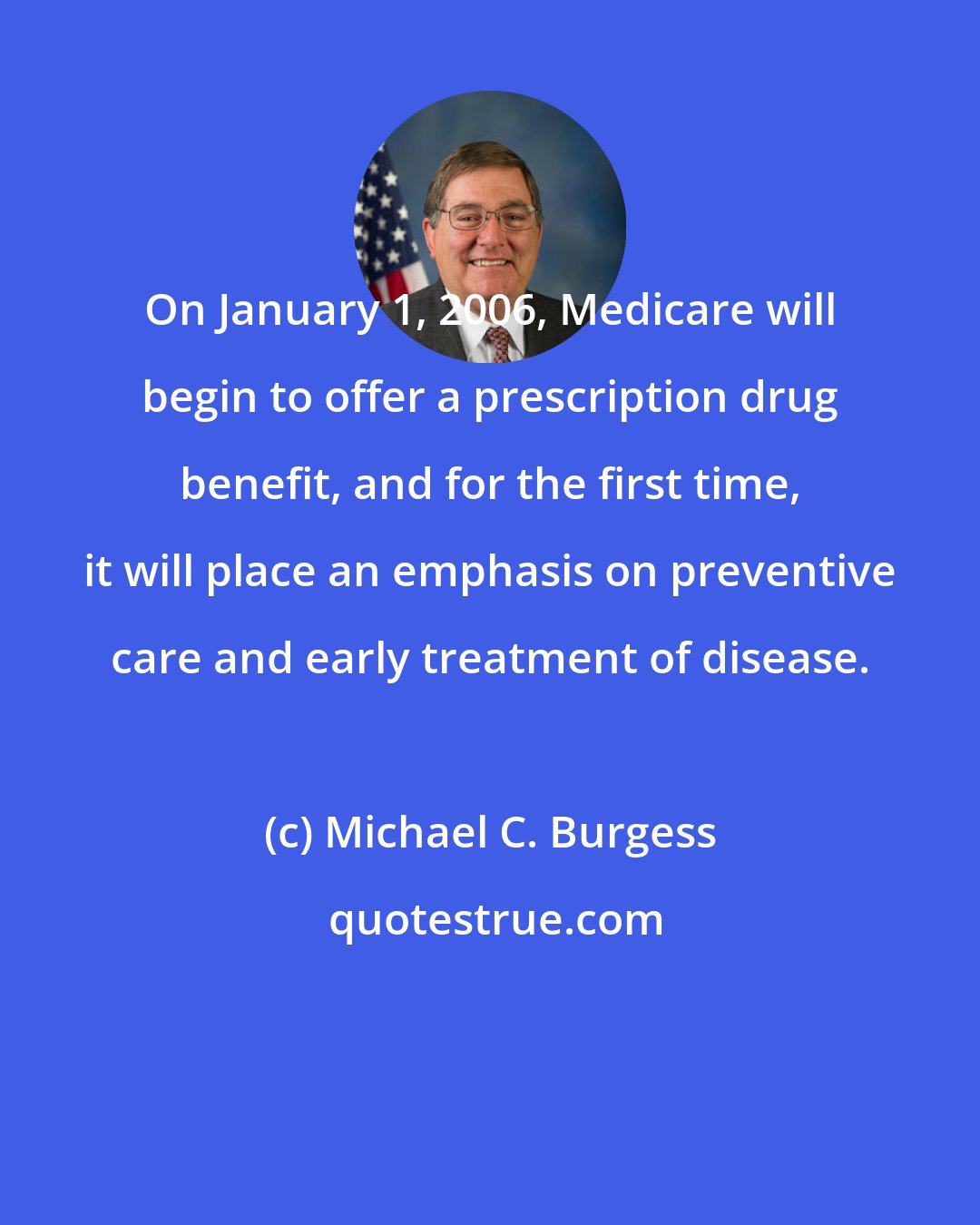 Michael C. Burgess: On January 1, 2006, Medicare will begin to offer a prescription drug benefit, and for the first time, it will place an emphasis on preventive care and early treatment of disease.