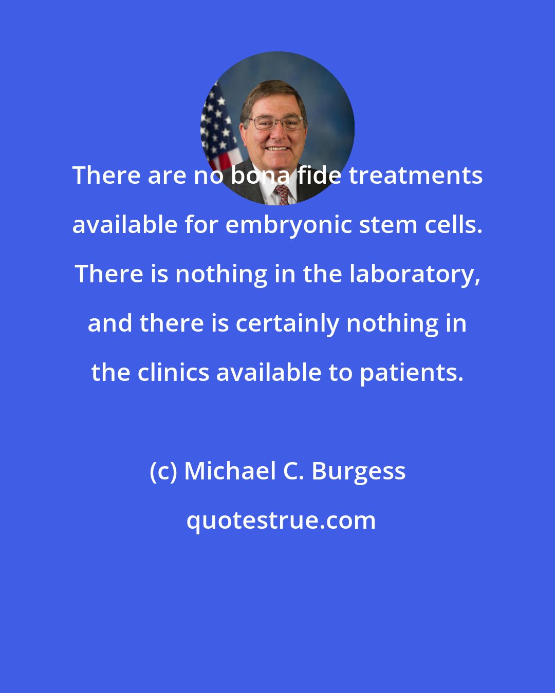 Michael C. Burgess: There are no bona fide treatments available for embryonic stem cells. There is nothing in the laboratory, and there is certainly nothing in the clinics available to patients.