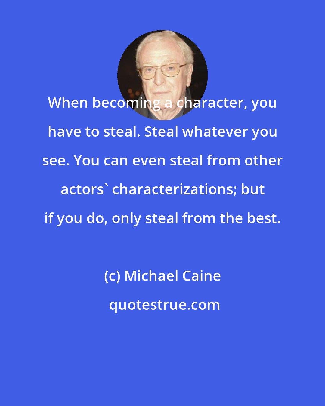 Michael Caine: When becoming a character, you have to steal. Steal whatever you see. You can even steal from other actors' characterizations; but if you do, only steal from the best.