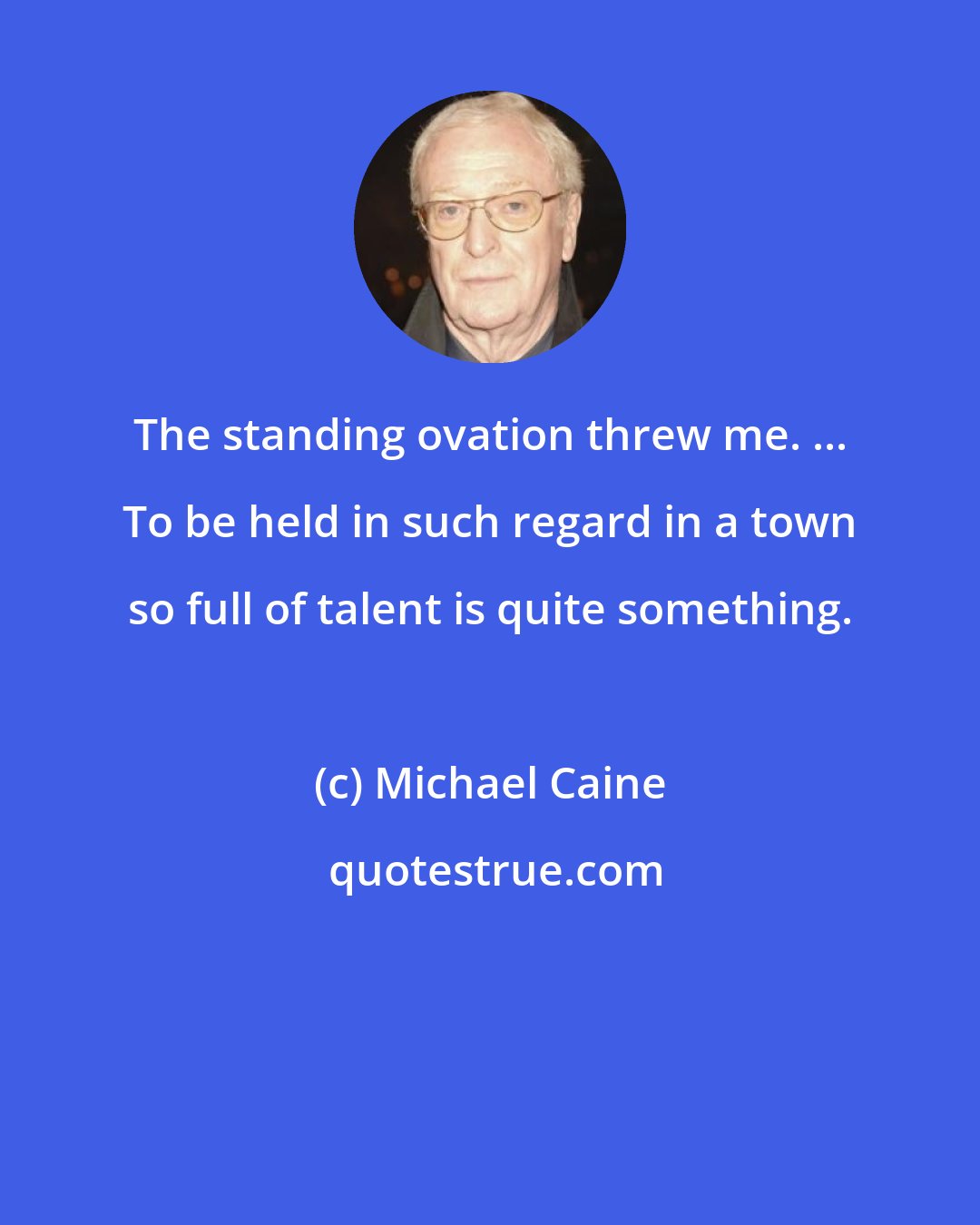 Michael Caine: The standing ovation threw me. ... To be held in such regard in a town so full of talent is quite something.