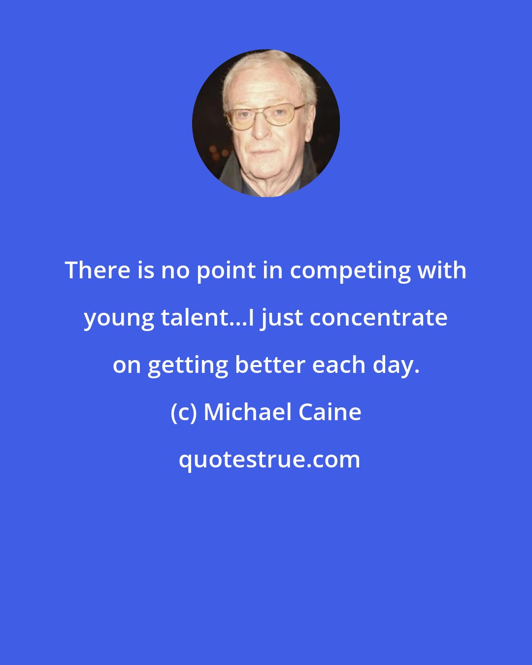 Michael Caine: There is no point in competing with young talent...I just concentrate on getting better each day.