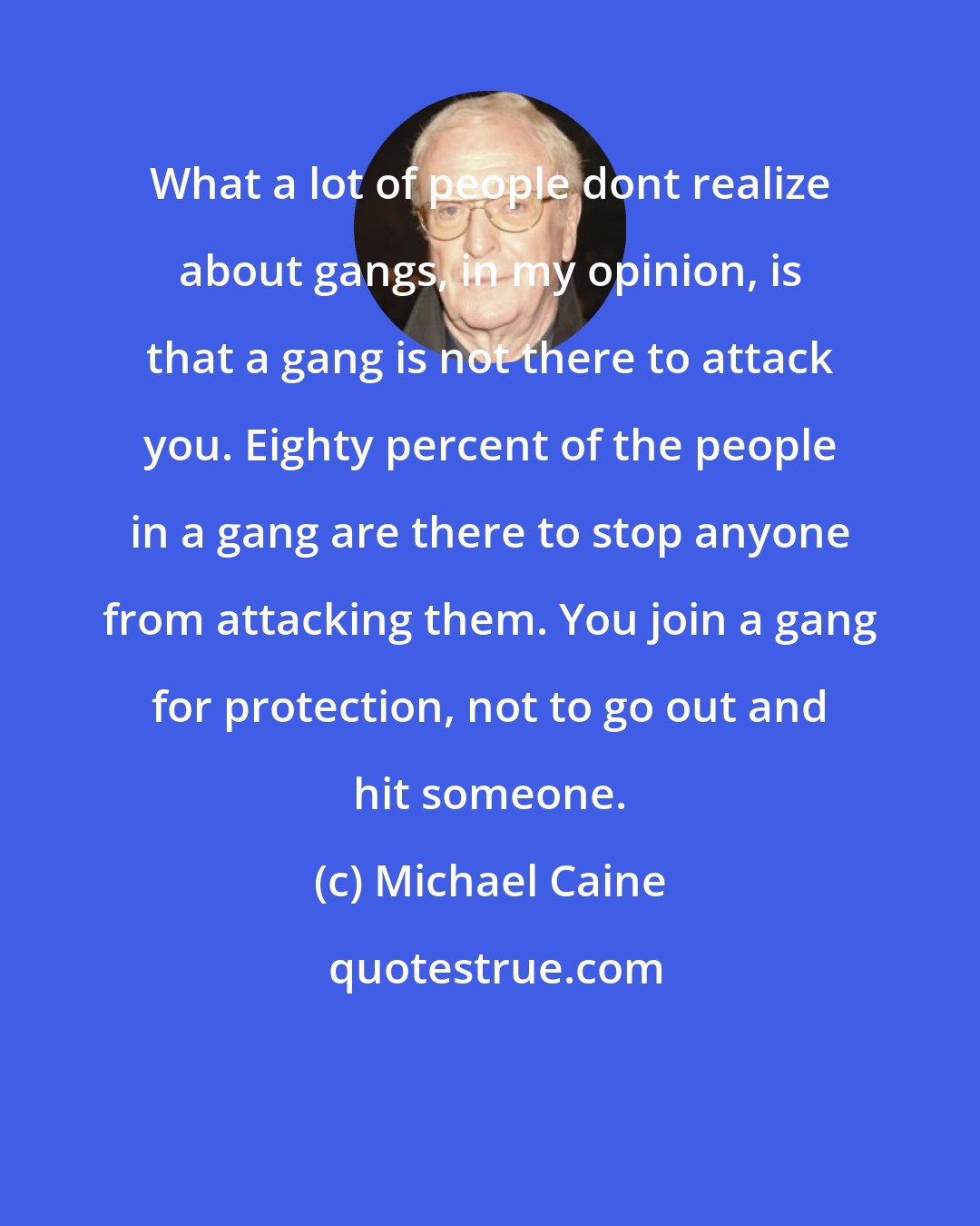 Michael Caine: What a lot of people dont realize about gangs, in my opinion, is that a gang is not there to attack you. Eighty percent of the people in a gang are there to stop anyone from attacking them. You join a gang for protection, not to go out and hit someone.