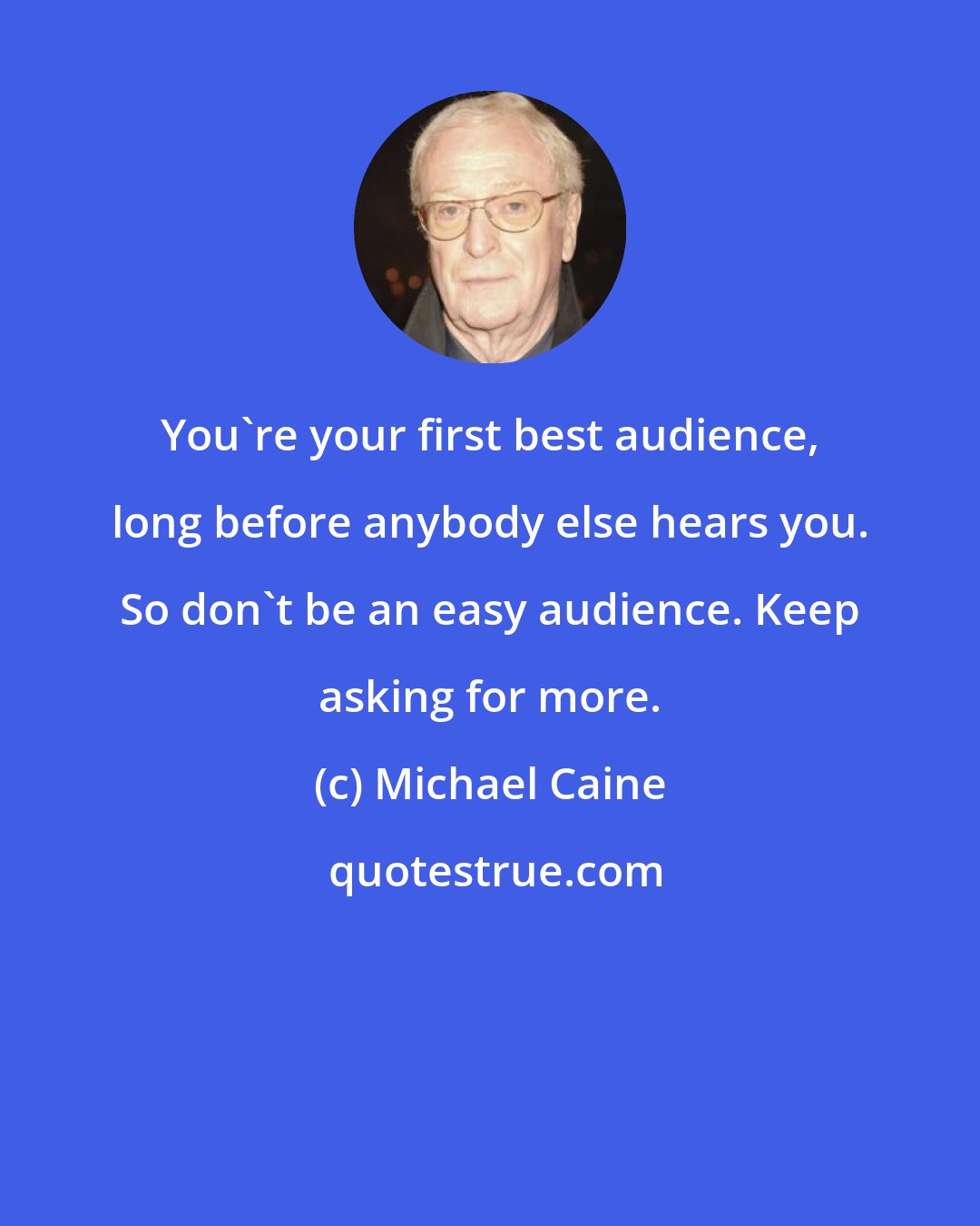 Michael Caine: You're your first best audience, long before anybody else hears you. So don't be an easy audience. Keep asking for more.