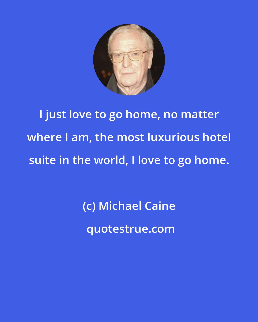 Michael Caine: I just love to go home, no matter where I am, the most luxurious hotel suite in the world, I love to go home.