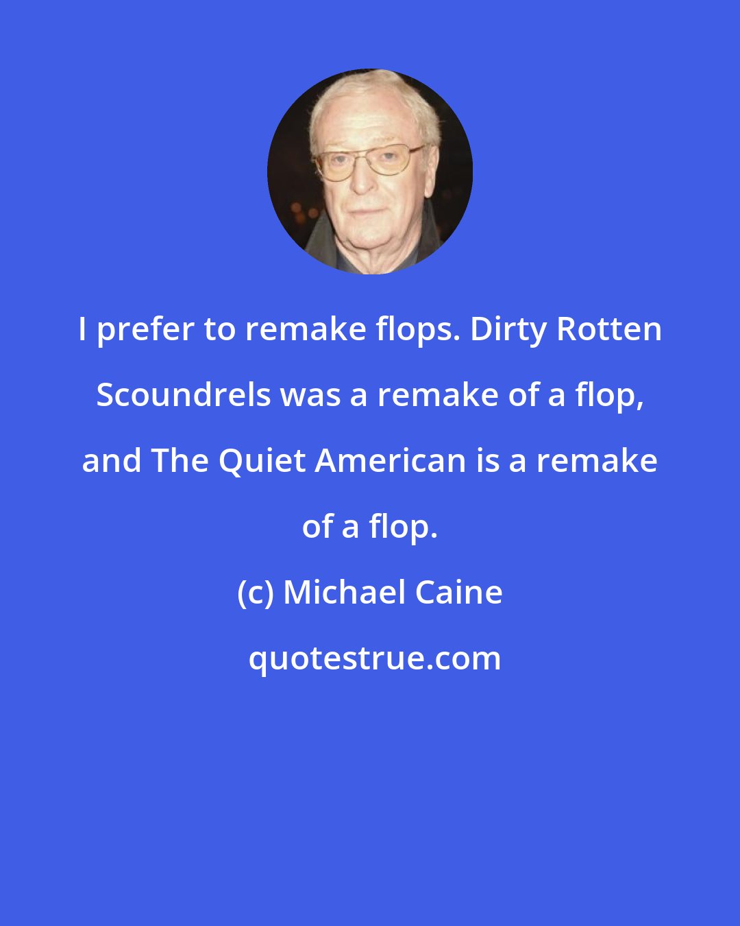 Michael Caine: I prefer to remake flops. Dirty Rotten Scoundrels was a remake of a flop, and The Quiet American is a remake of a flop.