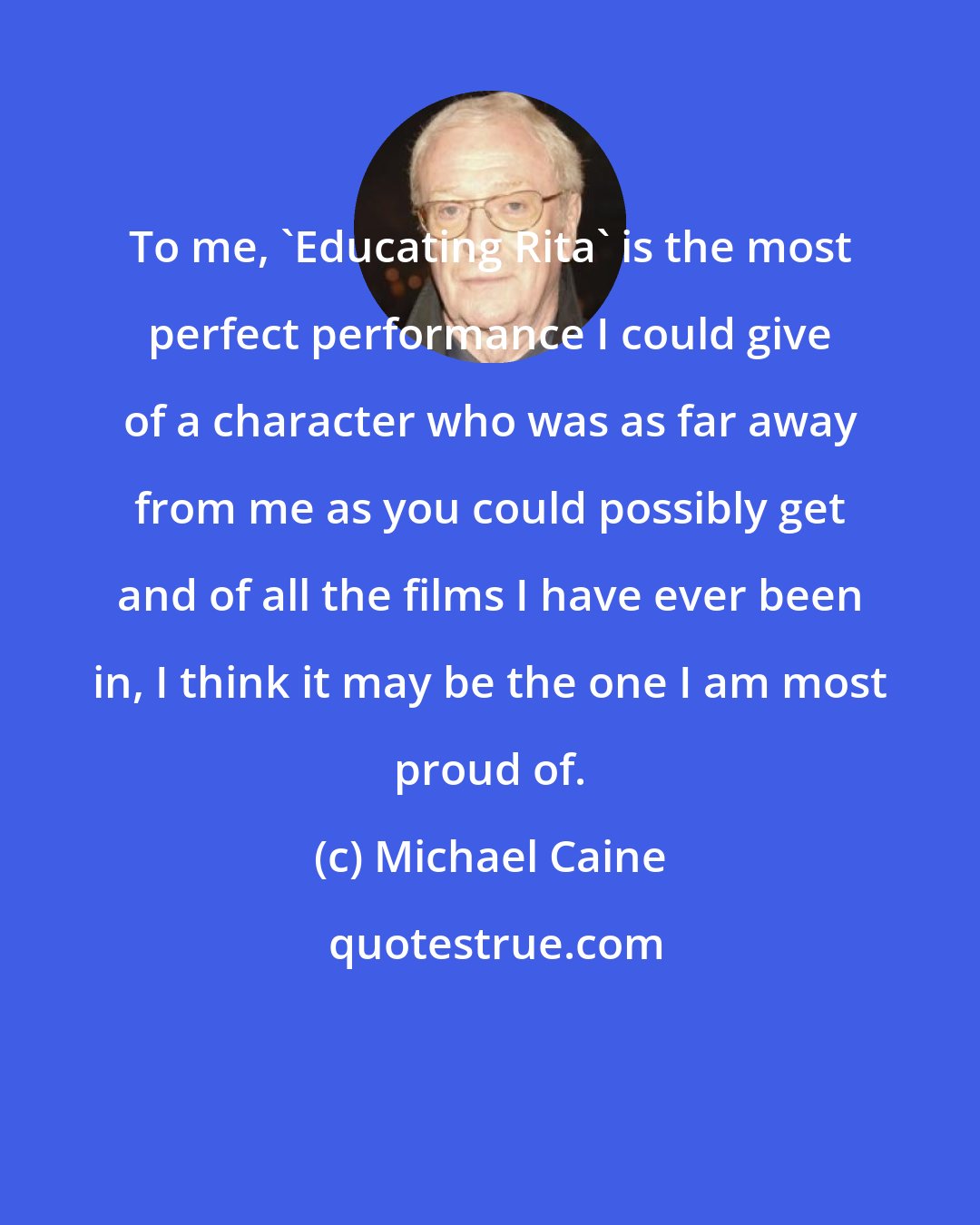 Michael Caine: To me, 'Educating Rita' is the most perfect performance I could give of a character who was as far away from me as you could possibly get and of all the films I have ever been in, I think it may be the one I am most proud of.