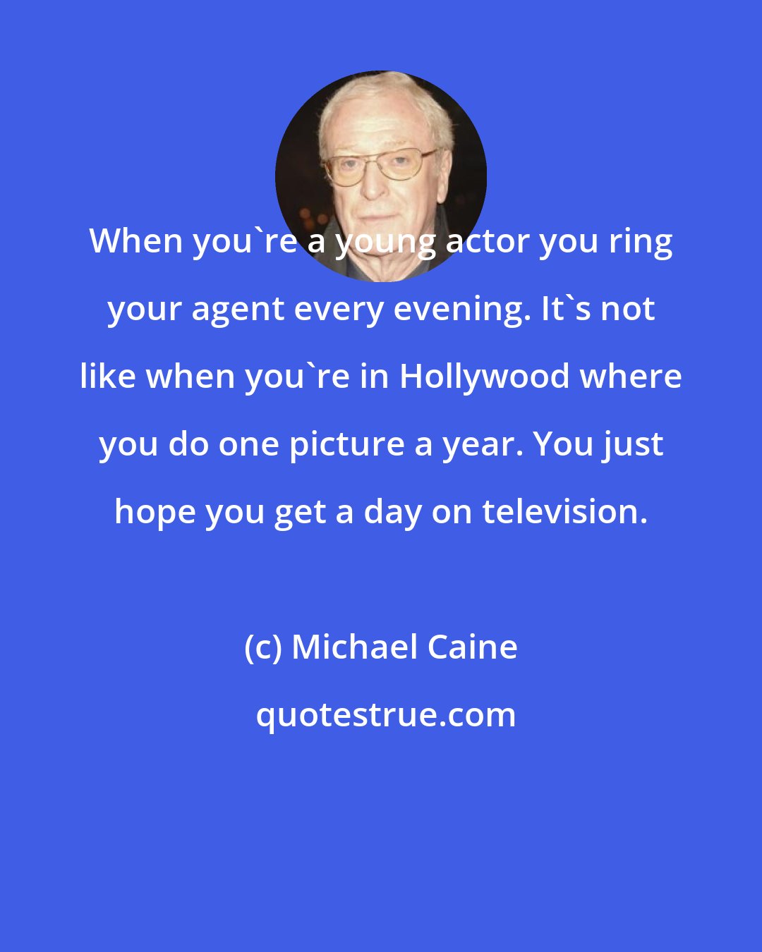 Michael Caine: When you're a young actor you ring your agent every evening. It's not like when you're in Hollywood where you do one picture a year. You just hope you get a day on television.